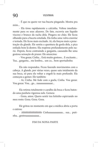VIUVINHA90
- É que eu quero ver tua buceta pingando. Mostra pra
mim...
- Ela tirou rapidamente a calcinha. Voltou imediata-
mente para os seus afazeres. De fato, escorria um líquido
viscoso e branco da racha dela. Pingava no chão. Ele ficou
olhando para a buceta estufada. Ela tinha uma vulva enorme
e testuda. Ele ficou mais excitado. Aí, ela forçou mais a pene-
tração da glande. Ele sentiu a quentura da goela dela, a pica
enfiada bem lá dentro. Ela respirou profundamente pelo na-
riz. Depois, ficou contraindo a garganta, causando-lhe uma
gostosa sensação de prazer. Ele anunciou:
- Vou gozar, Cinha... Está muito gostoso... E excitante...
Tua... garganta... me lembra... um cu... bem apertadinho.
Ela não respondeu. Ficou fazendo movimentos com a
cabeça. A glande, por várias vezes, quase saiu totalmente da
sua boca, só para ela voltar a engoli-la mais profundo. Ela
começou a gemer. Ele também:
- Ai, Cinha. Me fode com a goela, Cinha. Vou gozar.
Vou gozar. Vou... go... zaaaaaaaaaaaar...
Ela retirou totalmente o caralho da boca e ficou baten-
do uma punheta vigorosa nele. Gemeu:
- Goza, amor. Quero sentir teu leitinho espirrando no
meu rosto. Goza. Goza. Goza.
Ele gritou no momento em que a médica abriu a porta
e entrou:
- Ahhhhhhhhhhhhh Cinhaaaaaaaaaaaa... sua... puti-
nha... gostosaaaaaaaaaaa...
FIM DA NONA PARTE
 