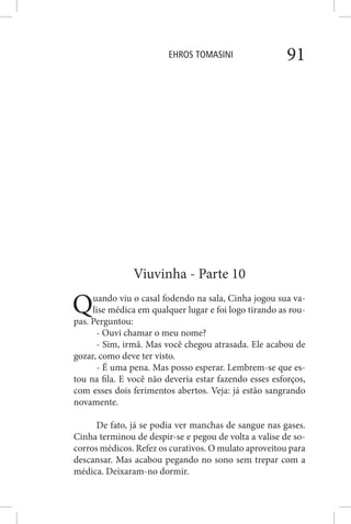 EHROS TOMASINI 91
Viuvinha - Parte 10
Quando viu o casal fodendo na sala, Cinha jogou sua va-
lise médica em qualquer lugar e foi logo tirando as rou-
pas. Perguntou:
- Ouvi chamar o meu nome?
- Sim, irmã. Mas você chegou atrasada. Ele acabou de
gozar, como deve ter visto.
- É uma pena. Mas posso esperar. Lembrem-se que es-
tou na fila. E você não deveria estar fazendo esses esforços,
com esses dois ferimentos abertos. Veja: já estão sangrando
novamente.
De fato, já se podia ver manchas de sangue nas gases.
Cinha terminou de despir-se e pegou de volta a valise de so-
corros médicos. Refez os curativos. O mulato aproveitou para
descansar. Mas acabou pegando no sono sem trepar com a
médica. Deixaram-no dormir.
 