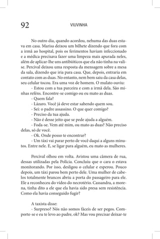 VIUVINHA92
No outro dia, quando acordou, nehuma das duas esta-
va em casa. Marisa deixou um bilhete dizendo que fora com
a irmã ao hospital, pois os ferimentos haviam infeccionado
e a médica precisava fazer uma limpeza mais apurada neles,
além de aplicar-lhe uns antibióticos que ela não tinha na vali-
se. Percival deixou uma resposta da mensagem sobre a mesa
da sala, dizendo que iria para casa. Que, depois, entraria em
contato com as duas. No entanto, nem bem saiu da casa delas,
seu celular tocou. Era uma voz de homem. O mulato ouviu:
- Estou com a tua parceira e com a irmã dela. São mi-
nhas reféns. Encontre-se comigo ou eu mato as duas.
- Quem fala?
- Lázaro. Você já deve estar sabendo quem sou.
- Sei: o padre assassino. O que quer comigo?
- Preciso da tua ajuda.
- Não é desse jeito que se pede ajuda a alguém.
- Foda-se. Vem até mim, ou mato as duas? Não preciso
delas, só de você.
- Ok. Onde posso te encontrar?
- Um táxi vai parar perto de você daqui a alguns minu-
tos. Entre nele. E, se ligar para alguém, eu mato as mulheres.
Percival olhou em volta. Avistou uma câmera de rua,
dessas utilizadas pela Polícia. Concluiu que o cara o estava
monitorando. Por isso, desligou o celular e esperou. Pouco
depois, um táxi parou bem perto dele. Uma mulher de cabe-
los totalmente brancos abriu a porta do passageiro para ele.
Ele a reconheceu do vídeo do necrotério. Cassandra, a more-
na, tinha dito a ele que ela havia sido presa sem resistência.
Como ela havia conseguido fugir?
A taxista disse:
- Surpreso? Nós não somos fáceis de ser pegos. Com-
porte-se e eu te levo ao padre, ok? Mas vou precisar deixar-te
 