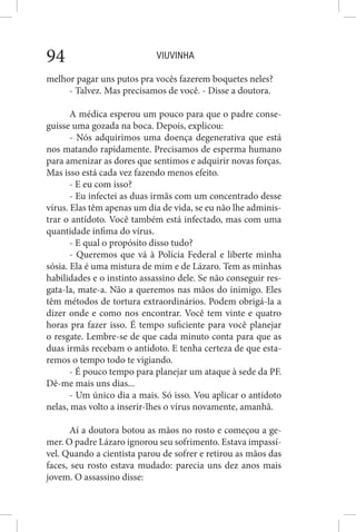 VIUVINHA94
melhor pagar uns putos pra vocês fazerem boquetes neles?
- Talvez. Mas precisamos de você. - Disse a doutora.
A médica esperou um pouco para que o padre conse-
guisse uma gozada na boca. Depois, explicou:
- Nós adquirimos uma doença degenerativa que está
nos matando rapidamente. Precisamos de esperma humano
para amenizar as dores que sentimos e adquirir novas forças.
Mas isso está cada vez fazendo menos efeito.
- E eu com isso?
- Eu infectei as duas irmãs com um concentrado desse
vírus. Elas têm apenas um dia de vida, se eu não lhe adminis-
trar o antídoto. Você também está infectado, mas com uma
quantidade ínfima do vírus.
- E qual o propósito disso tudo?
- Queremos que vá à Polícia Federal e liberte minha
sósia. Ela é uma mistura de mim e de Lázaro. Tem as minhas
habilidades e o instinto assassino dele. Se não conseguir res-
gata-la, mate-a. Não a queremos nas mãos do inimigo. Eles
têm métodos de tortura extraordinários. Podem obrigá-la a
dizer onde e como nos encontrar. Você tem vinte e quatro
horas pra fazer isso. É tempo suficiente para você planejar
o resgate. Lembre-se de que cada minuto conta para que as
duas irmãs recebam o antídoto. E tenha certeza de que esta-
remos o tempo todo te vigiando.
- É pouco tempo para planejar um ataque à sede da PF.
Dê-me mais uns dias...
- Um único dia a mais. Só isso. Vou aplicar o antídoto
nelas, mas volto a inserir-lhes o vírus novamente, amanhã.
Aí a doutora botou as mãos no rosto e começou a ge-
mer. O padre Lázaro ignorou seu sofrimento. Estava impassí-
vel. Quando a cientista parou de sofrer e retirou as mãos das
faces, seu rosto estava mudado: parecia uns dez anos mais
jovem. O assassino disse:
 