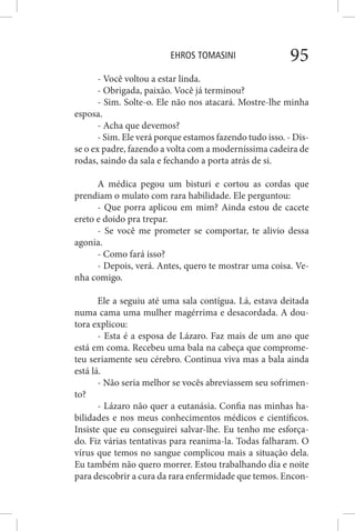 EHROS TOMASINI 95
- Você voltou a estar linda.
- Obrigada, paixão. Você já terminou?
- Sim. Solte-o. Ele não nos atacará. Mostre-lhe minha
esposa.
- Acha que devemos?
- Sim. Ele verá porque estamos fazendo tudo isso. - Dis-
se o ex padre, fazendo a volta com a moderníssima cadeira de
rodas, saindo da sala e fechando a porta atrás de si.
A médica pegou um bisturi e cortou as cordas que
prendiam o mulato com rara habilidade. Ele perguntou:
- Que porra aplicou em mim? Ainda estou de cacete
ereto e doido pra trepar.
- Se você me prometer se comportar, te alivio dessa
agonia.
- Como fará isso?
- Depois, verá. Antes, quero te mostrar uma coisa. Ve-
nha comigo.
Ele a seguiu até uma sala contígua. Lá, estava deitada
numa cama uma mulher magérrima e desacordada. A dou-
tora explicou:
- Esta é a esposa de Lázaro. Faz mais de um ano que
está em coma. Recebeu uma bala na cabeça que comprome-
teu seriamente seu cérebro. Continua viva mas a bala ainda
está lá.
- Não seria melhor se vocês abreviassem seu sofrimen-
to?
- Lázaro não quer a eutanásia. Confia nas minhas ha-
bilidades e nos meus conhecimentos médicos e científicos.
Insiste que eu conseguirei salvar-lhe. Eu tenho me esforça-
do. Fiz várias tentativas para reanima-la. Todas falharam. O
vírus que temos no sangue complicou mais a situação dela.
Eu também não quero morrer. Estou trabalhando dia e noite
para descobrir a cura da rara enfermidade que temos. Encon-
 