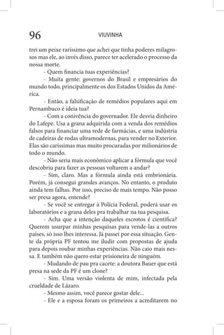 VIUVINHA96
trei um peixe raríssimo que achei que tinha poderes milagro-
sos mas ele, ao invés disso, parece ter acelerado o processo da
nossa morte.
- Quem financia tuas experiências?
- Muita gente: governos do Brasil e empresários do
mundo todo, principalmente os dos Estados Unidos da Amé-
rica.
- Então, a falsificação de remédios populares aqui em
Pernambuco é ideia tua?
- Com a conivência do governador. Ele desvia dinheiro
do Lafepe. Usa a grana adquirida com a venda dos remédios
falsos para financiar uma rede de farmácias, e uma indústria
de cadeiras de rodas ultramodernas, para vender no Exterior.
Elas são caríssimas mas muito procuradas por milionários de
todo o mundo.
- Não seria mais econômico aplicar a fórmula que você
descobriu para fazer as pessoas voltarem a andar?
- Sim, claro. Mas a fórmula ainda está embrionária.
Porém, já consegui grandes avanços. No entanto, o produto
ainda tem falhas. Por isso, preciso de mais tempo. Não posso
ser presa agora, entende?
- Se você se entregar à Polícia Federal, poderá usar os
laboratórios e a grana deles pra trabalhar na tua pesquisa.
- Acha que a intenção daqueles escrotos é científica?
Querem usurpar minhas pesquisas para vende-las a outros
países, só isso lhes interessa. Já passei por essa situação. Gen-
te da própria PF tentou me iludir com propostas de ajuda
para depois roubar minhas experiências. Não caio mais nes-
sa. E também não quero estar prisioneira de ninguém.
- Mudando de pau pra cacete: a doutora Bauer que está
presa na sede da PF é um clone?
- Sim. Uma versão violenta de mim, infectada pela
crueldade de Lázaro.
- Mesmo assim, você parece gostar dele...
- Ele e a esposa foram os primeiros a acreditarem no
 