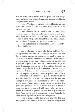 EHROS TOMASINI 97
meu trabalho. Financiaram minhas pesquisas por longos
anos. Inclusive, eu e Lázaro chegamos a ser amantes. Mas ele
sempre amou a madre.
- Okay. Vou fazer o que me pedem. Mas não garanto
trazer a clone viva. É muito difícil sair de lá de dentro. A se-
gurança é severa.
- Nós sabemos. Por isso precisamos da tua ajuda. Des-
cobrimos que você tem amizade com os agentes mais peri-
gosos deles. Será mais fácil entrar lá do que nós. Mate minha
sósia e eu prometo aplicar o antídoto nas duas irmãs imedia-
tamente. Pode fazer isso? Sei que é um assassino.
- Não mato inocentes, só bandidos. Mas vou tentar tra-
zê-la com vida, sim.
Inesperadamente, a doutora lhe beijou os lábios. Pare-
cia agradecida mas o mulato achou que era mais que isso.
Teve a certeza quando ela pegou em seu caralho ainda pul-
sante. Ele continuava totalmente nu. Ela tirou imediatamen-
te toda a roupa branca que vestia. Agarrou seu caralho com
urgência e o apontou para a racha. Enfiou-se nele, de pé, no
meio da pequena sala que servia de quarto de hospital. Ele
voltou a beijar-lhe os lábios. Eram doces e carnudos. Macios
e gostosos de beijar. Ela correspondeu ao carinho enfiando-
-se mais na peia dele. Gemeu arrastado, pois era apertadinha.
Mas estava tão encharcada que logo o cacete entrou em sua
total extensão. Ela tinha que ficar nas pontas dos pés para
alcançar a boca dele. Ele a suspendeu nos braços e a encos-
tou na parede. Imprensou seu corpo contra o cimento e fê-la
gozar pela primeira vez. Ela o puxou pela mão e deitou-se
sobre uma mesa de tampo de vidro que tinha naquele am-
biente. Suspendeu as pernas, demonstrando grande forma
física. Apontou sua pica de novo para a vulva encharcada. Ele
a retirou dali e parafusou no cu dela. Ela gemeu:
- Por aí, não, querido. Faz tempos que não dou meu
buraquinho. Nem mesmo tinha sexo vaginal nesse período.
 