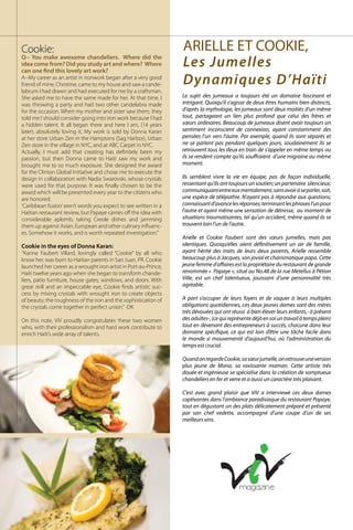 Cookie:
Q-- You make awesome chandeliers. Where did the
idea come from? Did you study art and where? Where
can one find this lovely art work?
A--My career as an artist in ironwork began after a very good
friend of mine, Christine, came to my house and saw a cande-
labrum I had drawn and had executed for me by a craftsman.
She asked me to have the same made for her. At that time, I
was throwing a party and had two other candelabra made
for the occasion. When my mother and sister saw them, they
told me I should consider going into iron work because I had
a hidden talent. It all began there and here I am, (14 years
later), absolutely loving it. My work is sold by Donna Karan
at her store Urban Zen in the Hamptons (Sag Harbor), Urban
Zen store in the village in NYC, and at ABC Carpet in NYC.
Actually, I must add that creating has definitely been my
passion, but then Donna came to Haiti saw my work and
brought me to so much exposure. She designed the award
for the Clinton Global Initiative and chose me to execute the
design in collaboration with Nadia Swarovski, whose crystals
were used for that purpose. It was finally chosen to be the
award which will be presented every year to the citizens who
are honored.
‘Caribbean fusion’aren’t words you expect to see written in a
Haitian restaurant review, but Papaye carries off the idea with
considerable aplomb, taking Creole dishes and jamming
them up against Asian, European and other culinary influenc-
es. Somehow it works, and is worth repeated investigation.”
Cookie in the eyes of Donna Karan:
‘’Karine Faubert Villard, lovingly called “Cookie” by all who
know her, was born to Haitian parents in San Juan, PR. Cookie
launched her career as a wrought iron artist in Port-au-Prince,
Haiti twelve years ago when she began to transform chande-
liers, patio furniture, house gates, windows, and doors. With
great skill and an impeccable eye, Cookie finds artistic suc-
cess by mixing crystals with wrought iron to create objects
of beauty; the roughness of the iron and the sophistication of
the crystals come together in perfect union.’’-DK
On this note, ViV proudly congratulates these two women
who, with their professionalism and hard work contribute to
enrich Haiti’s wide array of talents.
Le sujet des jumeaux a toujours été un domaine fascinant et
intrigant. Quoiqu’il s’agisse de deux êtres humains bien distincts,
d’après la mythologie, les jumeaux sont deux moitiés d’un même
tout, partageant un lien plus profond que celui des frères et
sœurs ordinaires. Beaucoup de jumeaux disent avoir toujours un
sentiment inconscient de connexion, ayant constamment des
pensées l’un vers l’autre. Par exemple, quand ils sont séparés et
ne se parlent pas pendant quelques jours, soudainement ils se
retrouvent tous les deux en train de s’appeler en même temps ou
ils se rendent compte qu’ils souffraient d’une migraine au même
moment.
Ils semblent vivre la vie en équipe, pas de façon individuelle,
ressentantqu’ilsonttoujoursunsoutien;unpartenaire silencieux;
communiquantentreeuxmentalement,sansavoiràseparler,soit,
une espèce de télépathie. N’ayant pas à répondre aux questions;
connaissantd’avancelesréponses;terminantlesphrasesl’unpour
l’autre et ayant même une sensation de détresse, au moment de
situations traumatisantes, tel qu’un accident, même quand ils se
trouvent loin l’un de l’autre.
Arielle et Cookie Faubert sont des sœurs jumelles, mais pas
identiques. Quoiqu’elles aient définitivement un air de famille,
ayant hérité des traits de leurs deux parents, Arielle ressemble
beaucoup plus à Jacques, son jovial et charismatique papa. Cette
jeune femme d’affaires est la propriétaire du restaurant de grande
renommée « Papaye «, situé au No.48 de la rue Metellus à Pétion
Ville, est un chef talentueux, jouissant d’une personnalité très
agréable.
A part s’occuper de leurs foyers et de vaquer à leurs multiples
obligations quotidiennes, ces deux jeunes dames sont des mères
très dévouées qui ont réussi à bien élever leurs enfants,- à présent
desadultes-,(cequireprésentedéjàensoiuntravailàtempsplein)
tout en devenant des entrepreneurs à succès, chacune dans leur
domaine spécifique, ce qui est loin d’être une tâche facile dans
le monde si mouvementé d’aujourd‘hui, où l’administration du
temps est crucial.
QuandonregardeCookie,sasœurjumelle,onretrouveuneversion
plus jeune de Mona, sa ravissante maman. Cette artiste très
douée et ingénieuse se spécialise dans la création de somptueux
chandeliers en fer et verre et a aussi un caractère très plaisant.
C’est avec grand plaisir que ViV a interviewé ces deux dames
captivantes dans l’ambiance paradisiaque du restaurant Papaye,
tout en dégustant un des plats délicatement préparé et présenté
par son chef vedette, accompagné d’une coupe d’un de ses
meilleurs vins.
ARIELLE ET COOKIE,
Les Jumelles
Dynamiques D’Haïti
 