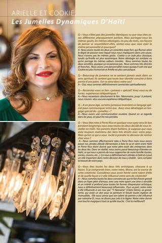 Q—Vous n’êtes pas des jumelles identiques vu que vous êtes as-
sez différentes physiquement parlant. Mais partagez-vous les
mêmes goûts, les mêmes idéologies, en peu de mots, vos façons
de penser se ressemblent-elles, sentez-vous que vous ayez la
même personnalité et pourquoi?
A--Nous avons toutes les deux un caractère assez fort, qui fluctue selon
le degré de passion avec lequel nous nous impliquons dans une cause.
Nous n’avons pas les mêmes goûts. Cookie a un style plus classique,
tandis qu’Arielle est plus excentrique. Notre idéologie est similaire vu
qu’on partage les mêmes valeurs morales. Nous sommes toutes les
deux sensibles, quoique ça ne paraisse pas. Nous sommes très directes
et franches. Nous avons une personnalité vivace quoiqu’il soit vrai que
Cookie est plus humoriste et Arielle est plus sarcastique.
Q—Beaucoup de jumeaux ne se sentent jamais seuls dans un
sens spirituel; ils sentent que toute leur identité consiste à faire
partie d’une paire. Est-ce ainsi dans votre cas?
A—Oui, nous sommes définitivement connectées spirituellement.
Q—Ressentez-vous ce lien « jumeau » spécial? Avez-vous eu de
fortes expériences télépathiques ?
A—Nous ressentons absolument le lien. Néanmoins, jusqu’ à présent,
nous n’avons vécu aucune expérience télépathique.
Q—A un jeune âge, certains jumeaux inventent un langage spé-
cial pour communiquer entre eux. Avez-vous développé un lan-
gage spécial de « jumelles » ?
A—Nous avons une communication oculaire. Quand on se regarde
dans les yeux, on peut lire nos pensées.
Q—Vous êtes nées à Porto Rico et quoique vous ayez vecu là-bas
pendant longtemps vous avez toutes les deux décidé de vous in-
staller en Haïti. Vos parents étant haïtiens, je suppose que vous
avez toujours maintenu des liens très étroits avec votre pays.
Mais qu’est ce qui a vous incité à prendre la décision de rentrer
chez vous ?
A—Nous sommes effectivement nées a Porto Rico mais nous avons
passé nos années d’école élémentaire à faire le va et vient entre Haïti
et Porto Rico étant donné que notre père avait des entreprises dans
les deux iles. Donc en réalité, nous avons passé beaucoup d’années en
Haïti, ce qui nous a permis de nous rapprocher de notre famille (tantes,
oncles, cousins, etc...). Ça nous a définitivement attirées à Haïti et a joué
un rôle important dans notre décision de nous y établir. Sans compter
la beauté de notre pays.
Q—Vous êtes toutes les deux très artistiques, chacune à sa
façon. Si je comprends bien, votre mère, Mona, est la source de
cette créativité. Considérez-vous avoir hérité votre talent d’elle
et de quelle façon a-t-elle influencé votre sens de créativité?
A—Nous sommes toutes les deux convaincues que le fait d’avoir grandi
dans un foyer plein d‘amour, avec une mère ayant une âme si sensible
et un intérêt si profond pour toutes les formes d’expression artistique,
nous a définitivement beaucoup influencées. Pour sa part, notre mère
a été influencée à son tour par “Ti Nainaine” (Claire Denis), sa grand-
tante, qui avait un don pour la peinture et faisait toutes espèces de
manualités. Elle aussi pense que son talent de peintre a été influencé
par nainaine Et, nous ne disons pas cela à la légère. Notre mère donne
une touche magique à tout ce qu’elle touche. C’est la meilleure!!!
ARIELLE ET COOKIE,
Les Jumelles Dynamiques D’Haïti
 