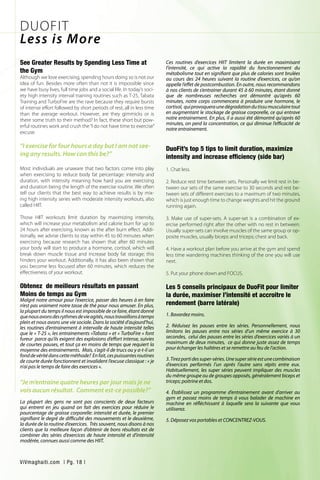 See Greater Results by Spending Less Time at
the Gym
Although we love exercising, spending hours doing so is not our
idea of fun. Besides more often than not it is impossible since
we have busy lives, full time jobs and a social life. In today’s soci-
ety high intensity interval training routines such as T-25, Tabata
Training and TurboFire are the rave because they require bursts
of intense effort followed by short periods of rest, all in less time
than the average workout. However, are they gimmicks or is
there some truth to their method? In fact, these short but pow-
erful routines work and crush the“I do not have time to exercise”
excuse.
“I exercise for four hours a day but I am not see-
ing any results. How can this be?”
Most individuals are unaware that two factors come into play
when exercising to reduce body fat percentage: intensity and
duration, with intensity meaning how hard you are exercising
and duration being the length of the exercise routine. We often
tell our clients that the best way to achieve results is by mix-
ing high intensity series with moderate intensity workouts, also
called HIIT.
Those HIIT workouts limit duration by maximizing intensity,
which will increase your metabolism and calorie burn for up to
24 hours after exercising, known as the after burn effect. Addi-
tionally, we advise clients to stay within 45 to 60 minutes when
exercising because research has shown that after 60 minutes
your body will start to produce a hormone, cortisol, which will
break down muscle tissue and increase body fat storage; this
hinders your workout. Additionally, it has also been shown that
you become less focused after 60 minutes, which reduces the
effectiveness of your workout.
Obtenez de meilleurs résultats en passant
Moins de temps au Gym
Malgré notre amour pour l’exercice, passer des heures à en faire
n’est pas vraiment notre tasse de thé pour nous amuser. En plus,
la plupart du temps il nous est impossible de ce faire, étant donné
quenousavonsdesrythmesdevieagités,noustravaillonsàtemps
plein et nous avons une vie sociale. Dans la société d’aujourd’hui,
les routines d’entrainement à intervalle de haute intensité telles
que le « T-25 », les entrainements «Tabata » et « TurboFire » font
fureur parce qu’ils exigent des explosions d’effort intense, suivies
de courtes pauses, et tout ça en moins de temps que requiert la
moyenne des entrainements. Mais, s’agit-il de trucs ou y a-t-il un
fonddevéritédanscetteméthode? Enfait,cespuissantesroutines
de courte durée fonctionnent et invalident l’excuse classique : « je
n’ai pas le temps de faire des exercices ».
“Je m’entraine quatre heures par jour mais je ne
vois aucun résultat. Comment est-ce possible?”
La plupart des gens ne sont pas conscients de deux facteurs
qui entrent en jeu quand on fait des exercices pour réduire le
pourcentage de graisse corporelle: intensité et durée, le premier
signifiant le degré de difficulté des mouvements et le deuxième,
la durée de la routine d’exercices. Très souvent, nous disons à nos
clients que la meilleure façon d’obtenir de bons résultats est de
combiner des séries d’exercices de haute intensité et d’intensité
modérée, connues aussi comme des HIIT.
Ces routines d’exercices HIIT limitent la durée en maximisant
l’intensité, ce qui active la rapidité du fonctionnement du
métabolisme tout en signifiant que plus de calories sont brulées
au cours des 24 heures suivant la routine d’exercices, ce qu’on
appelle l’effet de postcombustion. En outre, nous recommandons
à nos clients de s’entrainer durant 45 à 60 minutes, étant donné
que de nombreuses recherches ont démontré qu’après 60
minutes, notre corps commencera à produire une hormone, le
cortisol, quiprovoqueraunedégradationdutissumusculairetout
en augmentant le stockage de graisse corporelle, ce qui entrave
notre entrainement. En plus, il a aussi été démontré qu’après 60
minutes, on perd la concentration, ce qui diminue l’efficacité de
notre entrainement.
DuoFit’s top 5 tips to limit duration, maximize
intensity and increase efficiency (side bar)
1. Chat less.
2. Reduce rest time between sets. Personally we limit rest in be-
tween our sets of the same exercise to 30 seconds and rest be-
tween sets of different exercises to a maximum of two minutes,
which is just enough time to change weights and hit the ground
running again.
3. Make use of super-sets. A super-set is a combination of ex-
ercise performed right after the other with no rest in between.
Usually super-sets can involve muscles of the same group or op-
posite muscles, usually biceps and triceps; chest and back.
4. Have a workout plan before you arrive at the gym and spend
less time wandering machines thinking of the one you will use
next.
5. Put your phone down and FOCUS.
Les 5 conseils principaux de DuoFit pour limiter
la durée, maximiser l’intensité et accroitre le
rendement (barre latérale)
1. Bavardez moins.
2. Réduisez les pauses entre les séries. Personnellement, nous
limitons les pauses entre nos séries d’un même exercice à 30
secondes, celui des pauses entre les séries d’exercices variés à un
maximum de deux minutes, ce qui donne juste assez de temps
pour échanger les haltères et se remettre au feu de l’action.
3.Tirezpartidessuper-séries.Unesupersérieestunecombinaison
d’exercices performés l’un après l’autre sans répits entre eux.
Habituellement, les super séries peuvent impliquer des muscles
du même groupe ou de groupes opposés, généralement biceps et
triceps; poitrine et dos.
4. Établissez un programme d’entrainement avant d’arriver au
gym et passez moins de temps à vous balader de machine en
machine en réfléchissant à laquelle sera la suivante que vous
utiliserez.
5. Déposez vos portables et CONCENTREZ-VOUS.
DUOFIT
Less is More
ViVmaghaiti.com | Pg. 18 |
 