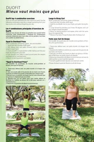 Lunge to Bicep Curl
Works: quadriceps, hamstrings, glutes and biceps
1. Stand with feet shoulder-width apart
2. Hold the dumbbells next to your thighs and palms facing for-
ward
3. Lunge forward by bending your knees 90 degrees and curl
your weights toward shoulders
4. Return to starting position and repeat, either with the same
leg or the opposite leg
** Advance Tip: Add a Triceps Kickback after the Bicep Curl.
Fente avec Curl de biceps
Fait travailler: les quadriceps, les muscles ischio-jambiers et fess-
iers, ainsi que les biceps.
1. Tenez-vous debout avec vos pieds écartés à la largeur des
épaules
2. Soutenez les haltères à coté de vos cuisses avec les paumes de
vos mains vers l’avant.
3. Exécutez une fente vers l’avant en pliant vos genoux à 90 de-
grés et fléchissez vos poids jusqu’à vos épaules
4. Retournez à la position de départ et recommencez soit avec la
même jambe ou avec la jambe opposée
** Conseil supplémentaire: Ajoutez une extension arrière
(Triceps Kickback) après les flexions (curls) de biceps.
DuoFit top 4 combination exercises
Short on time and still looking for that maximum work? Use the
following combination exercises to target everything from your
legs to your arms without forgetting your abs.
Les 4 combinaisons principales d’exercices de
DuoFit
Disposez-vous de peu de temps et souhaitez-vous quand même
maximiser votre entrainement ? Pratiquez les combinaisons
suivantes d’exercices pour tout cibler, de vos jambes à vos bras,
sans oublier vos abdominaux.
Squat to Overhead Press
Works: quadriceps, hamstrings, glutes , abs and shoulders
1. Stand with feet shoulder-width apart
2. With elbows bent and palms forward, hold a comfortable
weight in each hand
3. Lower yourself in a squat position while making sure that your
knees do not go pass your toes
4. Push through your heels to stand up and press the weights
overhead into an overhead press
5. Return to starting position and repeat.
“Squat to Overhead Press”
Fait travailler: les quadriceps, les muscles ischio-jambiers et
fessiers, ainsi que les épaules.
1. Tenez-vous debout avec vos pieds écartés à la largeur des
épaules
2. Avec vos coudes pliés et les paumes de vos mains vers l’avant,
soutenez un haltère d’un poids confortable avec chaque main.
3. Baissez-vous en position accroupie tout en vous assurant que
vos genoux ne dépassent pas vos orteils.
4. Appuyez-vous sur vos talons pour vous mettre debout et
fléchissez les haltères au-dessus de la tète pour exécuter un «
overhead press ».
5. Retournez à la position de départ et recommencez.
DUOFIT
Mieux vaut moins que plus
ViVmaghaiti.com | Pg. 19 |
 
