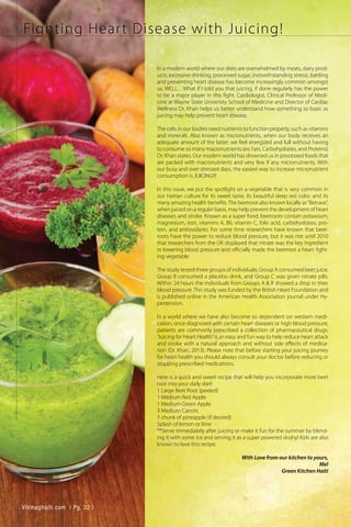 Fighting Heart Disease with Juicing!
In a modern world where our diets are overwhelmed by meats, dairy prod-
ucts, excessive drinking, processed sugar, (notwithstanding stress), battling
and preventing heart disease has become increasingly common amongst
us. WELL…What if I told you that juicing, if done regularly has the power
to be a major player in this fight. Cardiologist, Clinical Professor of Medi-
cine at Wayne State University School of Medicine and Director of Cardiac
Wellness Dr. Khan helps us better understand how something so basic as
juicing may help prevent heart disease.
The cells in our bodies need nutrients to function properly, such as vitamins
and minerals. Also known as micronutrients, when our body receives an
adequate amount of the latter, we feel energized and full without having
to consume so many macronutrients (ex: Fats, Carbohydrates, and Proteins)
Dr. Khan states. Our modern world has drowned us in processed foods that
are packed with macronutrients and very few if any micronutrients. With
our busy and over stressed days, the easiest way to increase micronutrient
consumption is JUICING!!!
In this issue, we put the spotlight on a vegetable that is very common in
our Haitian culture for its sweet taste, its beautiful deep red color, and its
many amazing health benefits.The beetroot also known locally as“Betrave”,
when juiced on a regular basis, may help prevent the development of heart
diseases and stroke. Known as a super food; beetroots contain potassium,
magnesium, iron, vitamins A, B6, vitamin C, folic acid, carbohydrates, pro-
tein, and antioxidants. For some time researchers have known that beet-
roots have the power to reduce blood pressure, but it was not until 2010
that researchers from the UK displayed that nitrate was the key ingredient
in lowering blood pressure and officially made the beetroot a heart fight-
ing vegetable.
The study tested three groups of individuals; Group A consumed beet juice,
Group B consumed a placebo drink, and Group C was given nitrate pills.
Within 24 hours the individuals from Groups A & B showed a drop in their
blood pressure. This study was funded by the British Heart Foundation and
is published online in the American Health Association journal under Hy-
pertension.
In a world where we have also become so dependent on western medi-
cation, once diagnosed with certain heart diseases or high blood pressure,
patients are commonly prescribed a collection of pharmaceutical drugs.
“Juicing for Heart Health”is an easy and fun way to help reduce heart attack
and stroke with a natural approach and without side effects of medica-
tion (Dr. Khan, 2013). Please note that before starting your juicing journey
for heart health you should always consult your doctor before reducing or
stopping prescribed medications.
Here is a quick and sweet recipe that will help you incorporate more beet
root into your daily diet!
1 Large Beet Root (peeled)
1 Medium Red Apple
1 Medium Green Apple
3 Medium Carrots
1 chunk of pineapple (if desired)
Splash of lemon or lime
**Serve immediately after juicing or make it fun for the summer by blend-
ing it with some ice and serving it as a super powered slushy! Kids are also
known to love this recipe.
With Love from our kitchen to yours,
Mel
Green Kitchen Haiti
ViVmaghaiti.com | Pg. 32 |
 