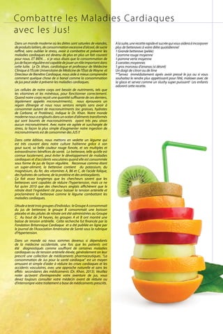 Combattre les Maladies Cardiaques
avec les Jus!
Dans un monde moderne où les diètes sont saturées de viandes,
deproduitslaitiers,deconsommationexcessived’alcool,desucre
raffiné, sans oublier le stress, avoir à combattre et prévenir les
maladies cardiaques est devenu de plus en plus un fait courant
pour nous. ET BIEN… si je vous disais que la consommation de
jusdefaçonrégulièreestcapabledejouerunrôleimportantdans
cette lutte. Le Dr. khan, cardiologue et professeur de Médecine
Clinique à l’École Universitaire de Médicine de l’État de Wayne et
Directeur de Bienêtre Cardiaque, nous aide à mieux comprendre
comment quelque chose de si banal comme la consommation
de jus peut aider à prévenir les maladies cardiaques.
Les cellules de notre corps ont besoin de nutriments, tels que
les vitamines et les minéraux, pour fonctionner correctement.
Quand notre corps reçoit une quantité suffisante de ces derniers,
(également appelés micronutriments), nous éprouvons un
regain d’énergie et nous nous sentons remplis sans avoir à
consommer autant de macronutriments (ex: graisses, hydrates
de Carbone, et Protéines), indique le Dr. Khan. Notre monde
modernenousaengloutisdansunocéand’alimentstransformés
qui sont bourrés de macronutriments ayant très peu sinon
aucun micronutriment. Avec notre vie agitée et surchargée de
stress, la façon la plus simple d’augmenter notre ingestion de
micronutriments est de consommer des JUS !!
Dans cette édition, nous mettons en vedette un légume qui
est très courant dans notre culture haïtienne grâce à son
gout sucré, sa belle couleur rouge foncée, et ses multiples et
extraordinaires bénéfices de santé. La betterave, telle qu’elle est
connue localement, peut éviter le développement de maladies
cardiaques et d’accidents vasculaires quand elle est consommée
sous forme de jus de façon régulière. Reconnue comma étant
un super-aliment, la betterave contient du potassium, du
magnésium, du fer, des vitamines A, B6 et C, de l’acide folique,
des hydrates de carbone, de la protéine et des antioxydants.
Ça fait assez longtemps que les chercheurs savent que les
betteraves sont capables de réduire l’hypertension, mais ce ne
fut qu’en 2010 que des chercheurs anglais affichèrent que le
nitrate était l’ingrédient clé pour baisser la tension artérielle et
proclamèrent la betterave comme le légume combattant les
maladies cardiaques.
L’étudeatestétroisgroupesd’individus :leGroupeAconsommait
du jus de betterave; le groupe B consommait une boisson
placebo et des pilules de nitrate ont été administrées au Groupe
C. Au bout de 24 heures, les groupes A et B ont montré une
baisse de tension artérielle. Cette recherche fut financée par la
Fondation Britannique Cardiaque et a été publiée en ligne par
le journal de l’Association Américaine de Santé sous la rubrique
d’Hypertension.
Dans un monde où nous sommes devenus si dépendants
de la médecine occidentale, une fois que les patients ont
été diagnostiqués comme souffrant de certaines maladies
cardiaques ou de tension artérielle élevée, généralement on leur
prescrit une collection de médicaments pharmaceutiques. “La
consommation de Jus pour la santé cardiaque” est un moyen
amusant et simple d’aider à réduire les crises cardiaques et les
accidents vasculaires, avec une approche naturelle et sans les
effets secondaires des médicaments (Dr. Khan, 2013). Veuillez
noter qu’avant d’entreprendre votre aventure de jus, vous
devez toujours consulter votre médecin avant de réduire ou
d’interrompre votre traitement a base de médicaments prescrits.
Alasuite,unerecetterapideetsucréequivousaideraàincorporer
plus de betteraves à votre diète quotidienne!
1 Grande betterave (pelée)
1 pomme rouge moyenne
1 pomme verte moyenne
3 carottes moyennes
1 gros morceau d’ananas (si désiré)
Un doigt de citron ou de lime
**Servez immédiatement après avoir pressé le jus ou si vous
souhaitez le rendre plus appétissant pour l’été, malaxer avec de
la glace et servez comme un slushy super puissant! Les enfants
adorent cette recette.
ViVmaghaiti.com | Pg. 33 |
 