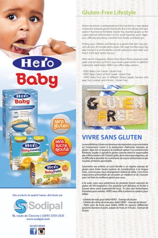 VIVRE SANS GLUTEN
LasensibilitéauGlutenestdevenuetrèsrépanduecequiaentrainé
un mouvement visant à la production d’aliments exempts de
gluten. Mais est-ce toujours la meilleure option? La nutritionniste
Kimberly Snyder a signalé le gluten comme étant le responsable
des inflammations de l’intestin grêle, de la mauvaise digestion, de
la difficulté à absorber les nutriments de source alimentaire et des
troubles d’intestin perméable.
	
Soumettre vos enfants et votre famille à un régime exempt de
gluten peut éviter toutes espèces de complications à la longue
mais, comme pour tout changement radical de diète, il est d’une
importance primordiale de consulter un médecin et de s’assurer
que c’est bien la meilleure option pou vous.
	
A la suite, nous vous présentons les produits favoris exempts de
gluten de ViV magazine ! Ces produits sont délicieux et faciles à
trouver dans votre supermarché local. En plus des fantastiques
friandises pour adultes, HERO vous offre à présent es options pour
bébés:
- Céréale de maïs pour bébé HERO - Exempt de Gluten
- Céréale de crème de maïs pour bébé HERO - Exempt de Gluten
- Petits pots de fruits pour bébés HERO en saveurs différentes
(pomme-banane et poire, salade de fruits et 4-fruits) - Exempt de
Gluten
Gluten-Free Lifestyle
Gluten sensitivity is widespread, and this has led to a near-global
movement towards gluten-free foods. But is this always the best
option? Nutritionist Kimberly Snyder has marked gluten as the
culprit behind inflammation of the small intestine, poor diges-
tion, difficulty absorbing nutrients from foods, and leaky gut.
Putting your children and family on a gluten-free diet may pre-
vent all sorts of complications down the road, but like every big
diet change it is primordial to consult a physician and make sure
that it is the best option for you.
Here are ViV magazine’s Gluten-Free Faves! These products taste
great and are easy to find in your local supermarket. In addition
to fantastic adult treats, HERO now offers baby options:
- HERO Baby Corn Cereal - Gluten Free
- HERO Baby Cream of Rice Cereal - Gluten Free
- HERO Baby Fruit Jars in different flavors (apple, banana and
pear, fruit cocktail, and 4-fruits) - Gluten Free
 