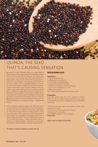 QUINOA, THE SEED
THAT’S CAUSING SENSATION
Because of its high nutritional value, the United Nations’
Food and Agriculture Organization (FAO) officially declared
2013 as the International Year of Quinoa. This savory cere-
al seed, grown by the Incas from time immemorial, has a
high protein content, not to mention the 9 essential amino
acids, and is free of gluten and cholesterol. This food, rich
in micro nutrients which is speedily replacing rice in the
diet of lovers of organic, healthy and nourishing products,
is easily cooked and can be served as a salad, or with veg-
etables, meats and poultries and can as well be enjoyed
alone. Packed with antioxidants, it has anti inflammatory
benefits and is an excellent source of heart healthy mono-
unsaturated fats. The processes of boiling and cooking do
not seem to compromise the quality of quinoa’s nutrients,
allowing us to savor its texture as well as its exquisite taste,
while maintaining its nourishing benefits. A Vegetarians’
favorite.
There are different types of quinoa. The white one which
is most common and can be found in most supermarkets ;
the red one, which, according to connoisseurs, best keeps
its shape after being cooked, thus being ideal for salads
and other dishes which require the distinctive presence
of the seed to be noticeable; and the black quinoa with a
sweeter taste and whose color is not affected by cooking.
You can also find quinoa in a flake presentation which is
perfect for a healthy breakfast. Quinoa flour is used to pre-
pare sweet or salted squashes or purees and for pastries.
ViV shares a simple and delicious recipe with you
MEXICAN QUINOA SALAD
Ingredients:
2 cups of cooked quinoa
½ table spoon of lemon juice
¼ cup of finely chopped parsley
¼ cup of finely chopped coriander
1cup black or red beans, rinsed and drained
1cup ½ of corn, drained (1can 15 oz)
2 tablespoons olive oil
Two or three large red and fresh tomatoes, diced
Preparation:
Cook the quinoa grain for 10-15 minutes in boiling
water, let cool off, add the olive oil and the lemon juice,
incorporate the rest of the ingredients and mix delicately.
Serve cold.
**For those who like it spicy and to give it a more Aztec
touch, you can add:
1 (15 oz.) can of rinsed and drained nopales
Diced pulp of one avocado
2 or 3 jalapeno peppers, finely chopped
Preparation:
FRESH, HEALTHY AND SUCCULENT!!!!!	
ViVmaghaiti.com | Pg. 36 |
 