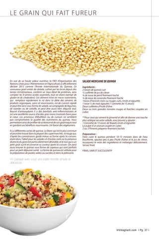 LE GRAIN QUI FAIT FUREUR
En vue de sa haute valeur nutritive, la FAO (Organisation des
NationsUniespourl’Alimentationetl’Agriculture)aofficiellement
déclaré 2013 comme l’Année Internationale du Quinoa. Ce
savoureux grain entier de céréale, cultivé par les Incas depuis des
temps immémoriaux, contient un taux élevé de protéines, sans
compter les 9 amino acides essentiels, tout en étant exempt de
gluten et de cholestérol. Cet aliment riche en micro nutriments,
qui remplace rapidement le riz dans la diète des amants de
produits organiques, sains et nourrissants, est de cuisson rapide
etpeutêtreservisousformedesalade,accompagnéedelégumes,
de viandes ou de volaille, et peut être aussi bien dégusté seul.
Bourré d’antioxydants il a des bienfaits anti-inflammatoires et
est une excellente source d’acides gras mono insaturés bons pour
le cœur. Les processus d’ébullition ou de cuisson ne semblent
pas compromettre la qualité des nutriments du quinoa, nous
permettantainsideprofiterdesatextureetdesongoûtexquistout
en gardant ses bénéfices nourrissants. Un favori des végétariens.
	
Il y a différentes sortes de quinoa. Le blanc qui est le plus commun
etpeutêtretrouvédanslaplupartdessupermarchés;lerougequi,
d’après les connaisseurs garde mieux sa forme après la cuisson,
étant donc l’idéal pour les salades et d’autres mets où la présence
distinctedugrainestparticulièrementdésirable,etlenoirquiaun
petit goût sucré et conserve sa couleur après la cuisson. On peut
aussi trouver le quinoa sous forme de copeaux qui sont parfaits
pour un petit déjeuner santé. La farine de quinoa est utilisée pour
la préparation de purées salées ou sucrées et dans la pâtisserie.
ViV partage avec vous une petite recette simple et
délicieuse :
SALADEMEXICAINEDEQUINOA
Ingrédients :
2 tasses de quinoa cuit
½ cuillérée de jus de citron
¼ de tasse de persil finement haché
¼ de tasse de coriandre finement haché
1tasse d’haricots noirs ou rouges cuits, rincés et égouttés
1 tasse ½ de maïs égoutté (1 cannette de 15 onces)
Deux cuillérées d’huile d’olive
Deux ou trois grandes tomates rouges et fraiches coupées en
cubes
**Pour ceux qui aiment le pimenté et afin de donner une touche
plus aztèque aa votre salade, vous pouvez y ajouter :
1 Cannette de 15 onces de Nopals rincés et égouttés
La pulpe d’un avocat coupée en cubes
2 ou 3 Piments jalapeno finement hachés
Préparation :
Faire cuire le quinoa pendant 10-15 minutes dans de l’eau
bouillante, ajoutez peu à peu l’huile d’olive et le jus de citron,
incorporez le reste des ingrédients et mélangez délicatement.
Servez froid.
FRAIS, SAIN ET SUCCULENT!!!
ViVmaghaiti.com | Pg. 37 |
 