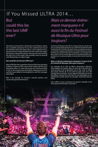 Ultra Music Festival 2014 marked the end of March, where
the incredible production lit up the southernmost tip of
the Floridian peninsula. Neon lasers, noise pollution and a
general sense of magic flooded over the crowd and stages
during the 3-day performances. Among a line-up boasting
the best DJs in the world, Haiti proudly stood its ground
with Michael Brun on Main Stage.
 
But could this be the last UMF ever?
MiamiOfficialshaveurgedtheclosingofthislong-standing
tradition in favour of the community’s safety and the city’s
reputation after a 21-year-old young man was found dead
in his car. No autopsy report has been released yet, but DJs
and fans have rallied on social platforms with the message:
#SaveUltra.
 
Will it be enough to convince worried parents and
concerned government forces?
LeFestivaldeMusiqueUltra2014amarquélafindumoisdemars
avec sa spectaculaire production qui a illuminé l’extrémité sud de
la péninsule de la Floride. Des lasers néons, la pollution sonore et
un sentiment magique généralisé ont inondé la foule et les scènes
pendant les trois jours qu’a duré ce spectacle. Sur la longue liste
des meilleurs DJs du monde figurait le nom de Michael Brun qui a
performé sur la scène principale, en tenant bien haut la bannière
d’Haïti.
 
Mais ce dernier événement marquera-t-il aussi la fin
du Festival de Musique Ultra pour toujours?
Les autorités de la ville de Miami demandent d’éliminer
cette tradition de longue date au nom de la sécurité de la
communauté et de la réputation de la ville, suite au décès
d’un jeune homme de 21 ans dont le corps sans vie a été
retrouvé dans sa voiture. Aucun rapport d’autopsie n’a encore
été diffusé, mais les DJs et les fans se sont rassemblés sur les
plateformes sociales autour du message : #SaveUltra (Sauvez
Ultra).
Cela suffira-t-il pour convaincre les parents inquiétés et les
forces gouvernementales concernées ?
If You Missed ULTRA 2014…
But
could this be
the last UMF
ever?
Mais ce dernier événe-
ment marquera-t-il
aussi la fin du Festival
de Musique Ultra pour
toujours?
 