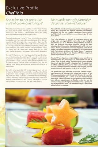 Almost everyone knows, or at least has heard of “Krazy Thia”, (as
she labels herself on the internet), but too few are those who
know about the enormous talent hidden behind this young
woman’s overwhelmingly eccentric personality.
This dedicated single mother of three beautiful children, who
juggles between her maternal responsibilities and her daily oc-
cupations, while striving to make ends meet in a depressed Flo-
ridian economy, displays her artistic skills in the exquisite dishes
she lovingly creates. Painter, comedian, entertainer, caterer,“Chef
Thia” graduated with honors from the prestigious Miami School
of Culinary Arts, “Le Cordon Bleu” several years ago and, since
then, she has worked in a wide variety of fine cuisine restaurants.
She told ViV that since a very young age, both her grandmothers
shared their passion for cooking with her and were thus, the
true source of inspiration which encouraged her to become the
great chef she is today. On top of all the efforts she had to make
to pave her way in a mostly male dominated industry, she also
had her mind set on proving to the world that cooking is an
exquisite art.
She refers to her particular style of cooking as“unique”, with lots
of fusion and says that the secret to her colorful and delicious
preparations lies in trying out new mixtures every day, trusting
her palate and being audacious. She believes Haiti is becoming a
culinary hot spot in the Caribbean and that is one of the reasons
why she generally tends to add a dash of her Creole roots to her
special dishes, to give them the final and magical touch.
Presque tout le monde connait, ou a au moins entendu parler de
“Krazy Thia”, (tel qu’elle s’est baptisée elle-même sur l’internet).
Néanmoins, très peu sont ceux qui connaissent l’énorme talent
caché derrière la personnalité extrêmement excentrique de cette
jeune femme.
Cette mère célibataire et dévouée de trois beaux enfants, qui
jongle entre ses responsabilités maternelles et ses multiples
occupations, tout en se débattant pour joindre les deux bouts
dans une économie Floridienne déprimée, déploie ses dons
artistiques dans l’élaboration des délicieux plats qu’elle crée avec
amour. Peintre, comédienne, humoriste et traiteur, “Chef Thia” a
obtenu son diplôme, avec mention honorifique, de la prestigieuse
école d’art culinaire de Miami, « le Cordon Bleu », il y a de cela
quelques années et, depuis lors, elle a travaillé dans une grande
variété de restaurants de fine cuisine.
Elle dit à ViV que, depuis son très jeune âge, ses deux grand-mères
avaient partagé leur passion pour la gastronomie avec elle et
étaient donc, la vraie source d’inspiration qui l’a encouragée
à devenir le grand chef qu’elle est aujourd’hui. En plus de tous
les efforts qu’elle a du faire pour se frayer un chemin dans cette
industrieàprédominancemasculine,elles’étaitaussifixélebutde
prouver au monde que la gastronomie est un art raffiné.
Elle qualifie son style particulier de cuisiner comme “unique”,
avec beaucoup de fusion et nous avoue que le secret de ses
délicieuses préparations coloriées consiste à essayer de nouvelles
combinaisons chaque jour, à avoir foi en son palais et à être
audacieuse. Elle est convaincue qu’Haïti est en train de devenir un
point culinaire populaire dans les Caraïbes et c’est bien une des
raisons pour laquelle elle a généralement tendance à ajouter une
pincéedesesracinescréolesàsesmetsspéciaux,pourleurdonner
la touche finale et magique.
Exclusive Profile:
Chef Thia
Elle qualifie son style particulier
de cuisiner comme “unique”
She refers to her particular
style of cooking as“unique”
ViVmaghaiti.com | Pg. 45 |
 