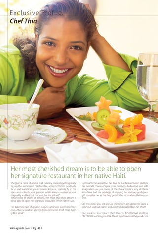 She gives a piece of advice to all culinary students getting ready
to join the work force: “Be humble, accept criticism positively,
focus and learn from your mistakes, let your creativity fly to the
skies and unleash your passion, while always preserving your
originality and last but not least, be disciplined”.
While living in Miami at present, her most cherished dream is
to be able to open her signature restaurant in her native Haiti.
Her kaleidoscope of goodies is quite wide and just to mention
one of her specialties Viv highly recommends Chef Thia’s “Mon
grilled steak”.
Cynthia Verna’s expertise, her love for Caribbean/fusion platters,
her delicate choice of spices, her creativity, dedication and wild
imagination are just some of the characteristics why all those
who have had the privilege of enjoying her culinary god-given
gift consider her as the fairy godmother of modern Haitian cui-
sine.
On this note, you will excuse me since I am about to savor a
delicious seafood platter exquisitely elaborated by Chef Thia!!!!
Our readers can contact Chef Thia on: INSTAGRAM: chefthia,
FACEBOOK: cookingma-thia, EMAIL: cynthiaverna96@gmail.com
Exclusive Profile:
Chef Thia
Her most cherished dream is to be able to open
her signature restaurant in her native Haiti.
ViVmaghaiti.com | Pg. 46 |
 