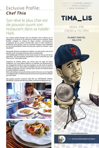 Les conseils qu’elle partage avec les étudiants d’art culinaire qui se
préparent à se lancer sur le marché du travail sont les suivants: Soyez
humble, acceptez la critique de façon positive, concentrez-vous
et apprenez de vos erreurs. Donnez libre cours à votre créativité et
déclenchez votre passion, tout en conservant toujours votre originalité
et, ma recommandation finale mais pas pour autant la moindre : soyez
disciplinés”.
Quoiqu’elle demeure actuellement à Miami, son rêve le plus cher est de
pouvoir ouvrir son propre restaurant dans sa natale Haïti.
Son kaléidoscope de délices est très vaste et pour ne citer qu’une de ses
spécialités, ViV recommande chaudement le plat surnommé par Chef
Thia comme “Mon grilled steak”.
L’expertise de Cynthia Verna, son amour pour les plats de fusion
caribéenne, son choix délicat d’épices, sa créativité, son dévouement et
son imagination fertile ne sont que quelques uns des traits et qualités
de Chef Thia qui lui valent d’être considérée par tous ceux qui ont eu le
privilège de déguster son don culinaire divin, comme la marraine-fée de
la cuisine haïtienne moderne.
Danscetteoptique,jevouspriedebienvouloirm’excuser,carjem’apprête
àmedélecteravecundélicieuxplatdefruitsdemer,exquisémentpréparé
par Chef Thia!!!
Nos lecteurs peuvent contacter Chef Thia sur: INSTAGRAM: chefthia,
FACEBOOK: Cooking with Ma-thia, EMAIL:cynthiaverna96@gmail.com
Exclusive Profile:
Chef Thia
Son rêve le plus cher est
de pouvoir ouvrir son
restaurant dans sa natale-
Haïti.
 