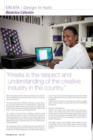 KREATA - Design In Haiti
Béatrice Célestin
Bloomberg Magazine said it,“We’ve passed the point where de-
sign is merely the look and feel of things. Today it’s core to any
successful business”.  
The Dream Team behind KREATA is well aware, having mount-
ed a successful trade show of 25 creative booths.  “Trade shows
bring business opportunities, open the gate to an industry, help
build contacts and expand networks,”says Beatrice Celestin alias
TwixC - Haitian born and raised Designer & Artist. 
“As a Creative / an Artist, I like to challenge myself into being
daring with the works of art that I do and feed my curiosity on
how society perceives it, accepts it or not. I love to experiment
with materials and medium and mixing the traditional and the
digital ages to have a result that stands out, that is different dar-
ing & compelling.” 
Her philosophy, TwixCism, spreads around every project and
service she creates that involves Art & Design. She has a particu-
lar affection for BLACK Backgrounds with bright colors stepping
out of it. She has a thing for the Negative space and an endless
crush on Helvetica Font Family. She put that energy and passion
into KREATA. 
“I believe that this work has to be done by us civilians as well in
order to raise standards in our dear Haiti. And this is how KREATA
came about.”  
But what is KREATA about?  
“Kreata is the respect and understanding of the creative in-
dustry in the country. Kreata is the union of talented creative
showcasing their talents and bringing opportunities. Kreata is
the raise of the standards in the creative fields in Haiti. Kreata is
the opening of the mind of the population in Visual Communi-
cations,”she explains.  
Catch Ralph Dupoux, Xavier Delatour, Dida Zakelsek, The team
of Graphcity, Lionel St Pierre, Didier Romain, Daniel Celestin,
Hugline Jerome as they carve Haiti’s Design scene one project
at a time.
“Kreata is the respect and
understanding of the creative
industry in the country.”
ViVmaghaiti.com | Pg. 48 |
 