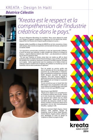 KREATA - Design In Haiti
Béatrice Célestin
“Kreata est le respect et la
compréhension de l’industrie
créatrice dans le pays.”
Tel que le Magazine Bloomberg l’a manifesté, “Nous avons dépassé le stade
où le design se rapporte simplement à l’apparence et à la texture des choses.
Aujourd’hui c’est l’essence de n’importe quelle entreprise à succès. »
L’équipe solide et qualifiée en charge de KREATA en est très consciente, et dans
cetteoptique,elleamontéuneexpositioncommercialetrèsréussie,comprenant
25 stands créatifs.
“Les expositions commerciales contribuent à créer des opportunités d’affaires,
à ouvrir les portes aux industries, à aider à établir des contacts et à élargir les
réseaux », exprime Béatrice Célestin alias TwixC – une dessinatrice et créatrice
qui est née et a grandi en Haïti.
“En tant que Créatrice et Artiste, j’aime bien me mettre au défi en étant
audacieusedanslacréationdemontravailartistique,cequi,àlafois,mepermet
de satisfaire ma curiosité en observant comment la société le perçoit, l’accepte
ou le rejette. J’aime expérimenter avec les matériaux et le milieu et faire un
mélange d’aspects traditionnels et digitaux afin d’obtenir un résultat qui sort de
l’ordinaire, tout en étant audacieux et captivant.”
Tous les projets ou services qu’elle crée
dans le domaine de l’Art et du design sont
empreints de sa philosophie, le TwixCism.
Elleaunepréférencemarquéepourlesfonds
NOIRS desquels ressortent des couleurs
brillantes, aime bien l’espace Négatif et
raffoledescaractèresdelafamilleHelvético.
Elle investit toute son énergie et sa passion
dans KREATA.
“Je suis convaincue que ce travail doit être
effectué par nous, la population civile, dans
le but d’élever les standards dans notre Haïti
chérie. Et c’est ainsi que KREATA a surgi.”
Mais de quoi s’agit KREATA?
“Kreata est le respect et la compréhension
de l’industrie créatrice dans le pays.  Kreata
est le trait d’union des créateurs vertueux
qui exposent leurs talents tout en créant
des opportunités. Kreata sert à élever les
standards des domaines créatifs en Haïti.
Kreata contribue à l’ouverture d’esprit de la
population vis-à-vis des Communications
Visuelles, » explique-t-elle.
Observez comment Ralph Dupoux, Xavier
Delatour, Dida Zakelsek, l’équipe de
Graphcity, Lionel St Pierre, Didier Romain,
Daniel Célestin, Hugline Jérôme s’efforcent
pour développer la scène du design en
sculptant en détail un projet à la fois.    
 