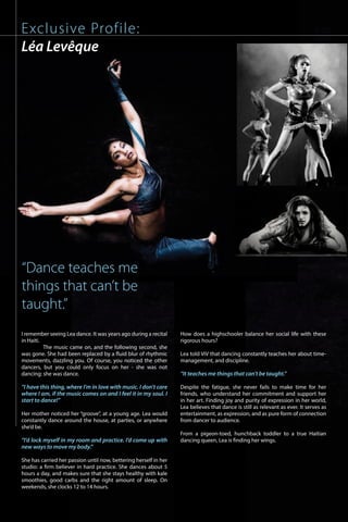 Exclusive Profile:
Léa Levêque
I remember seeing Lea dance. It was years ago during a recital
in Haiti.
	 The music came on, and the following second, she
was gone. She had been replaced by a fluid blur of rhythmic
movements, dazzling you. Of course, you noticed the other
dancers, but you could only focus on her - she was not
dancing: she was dance.
	
“I have this thing, where I’m in love with music. I don’t care
where I am, if the music comes on and I feel it in my soul. I
start to dance!”
Her mother noticed her “groove”, at a young age. Lea would
constantly dance around the house, at parties, or anywhere
she’d be.
	
“I’d lock myself in my room and practice. I’d come up with
new ways to move my body.”
	
She has carried her passion until now, bettering herself in her
studio: a firm believer in hard practice. She dances about 5
hours a day, and makes sure that she stays healthy with kale
smoothies, good carbs and the right amount of sleep. On
weekends, she clocks 12 to 14 hours.
How does a highschooler balance her social life with these
rigorous hours?
Lea told ViV that dancing constantly teaches her about time-
management, and discipline.
“It teaches me things that can’t be taught.”
Despite the fatigue, she never fails to make time for her
friends, who understand her commitment and support her
in her art. Finding joy and purity of expression in her world,
Lea believes that dance is still as relevant as ever. It serves as
entertainment, as expression, and as pure form of connection
from dancer to audience.
From a pigeon-toed, hunchback toddler to a true Haitian
dancing queen, Lea is finding her wings.
“Dance teaches me
things that can’t be
taught.”
ViVmaghaiti.com | Pg. 50 |
 