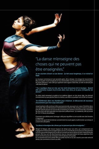 Je me souviens d’avoir vu Lea danser. Ça fait assez longtemps, à un récital en
Haïti.
La musique commença et une seconde après, elle se dissipa. Un mirage de mouvements
flous et souples l’avait remplacée et nous émerveillait. On pouvait évidemment remarquer
les autres danseurs, mais celle qui captivait notre regard c’était elle, car elle ne dansait pas
: elle était la danse.
“ Il y a quelque chose en moi, qui me rend amoureuse de la musique. Quand
elle commence à jouer et je la sens dans mon âme, je ne peux m’empêcher de
danser!”	
						
Sa mère avait remarqué sa grâce et sa cadence depuis un tres jeune âge. Lea dansait
constamment un peu partout dans la maison, aux fêtes ou quelque soit où elle se trouvait.
				
“Je m’enfermais dans ma chambre pour m’exercer. Je découvrais de nouveaux
mouvements que mon corps exécutait.”		
Jusqu’a présent, elle continue à être aussi passionnée, poussant son corps à l’extrême dans
son studio: elle croit fermement à l’entrainement acharné. Elle pratique la danse pendant
prèsde5heuresparjourets’assuredesemaintenirensantéenconsommantdessmoothies
de chou frisé, des bons glucides et en dormant suffisamment. Les weekends, elle accumule
de 12 à 14 heures de pratique.				
Comment une adolescente s’arrange-t-elle pour équilibrer sa vie sociale avec des horaires
si rigoureux?					
Lea dit à Viv que le fait de danser constamment lui avait appris à administrer son temps et
a avoir de la discipline.
“La danse m’enseigne des choses qui ne peuvent pas être enseignées.”
Malgré la fatigue, elle trouve toujours du temps pour ses amis, qui comprennent son
engagementtotaletl’encouragentdanssonart.LemondedeLealuiprocure delajoietout
commeunepuretéd’expressionetelleestconvaincuequeladanseestplusimportanteque
jamais. Elle nous sert de divertissement, tout en nous permettant de nous exprimer et en
étant une forme pure de connexion entre le danseur et le public. 		
En se transformant de la petite fille aux pieds tournés et au dos vouté à une vraie reine de
danse, Léa commence à ouvrir ses ailes.
“La danse m’enseigne des
choses qui ne peuvent pas
être enseignées.”
 
