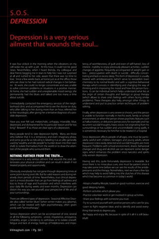 It was four o’clock in the morning when the vibrations on my
cell woke me up with a jolt. At this hour, it could not be good
news. Nevertheless, when I heard Brenda, my colleague and
dear friend, begging me in tears to help her, I was not surprised
at all and rushed to her side, aware that there was no time to
lose. Since a few weeks back, at home just as at the office, those
who are close to her had noticed radical changes in her behav-
ior. At work, she could no longer concentrate and was unable
to solve common problems or situations in a positive manner.
At home, she had sudden and unexplainable mood swings; she
permanently had the blues and talked one too many a time
about suicide.
I immediately contacted the emergency services of the neigh-
borhood clinic and accompanied her to see the doctor on duty,
who after talking to her during more than an hour, referred her
to the neurologist, after giving her a tentative diagnosis of a pos-
sible depression.
Have you ever felt sad, melancholic, unhappy, miserable, blue,
depressed, and disheartened for no particular reason and for too
long? Beware!! If so, those are clear signs of a depression.
	
Many people tend to take depression lightly. Many are those
who believe that it is a temporary and even imaginary phase,
and some go as far as ridiculing it, labeling it as an alibi generally
used by“wealthy and idle people”to hunker down into their own
shell, to isolate themselves from the world or to draw the atten-
tion of the people who surround them.
NOTHING FURTHER FROM THE TRUTH…
Depression is a very serious ailment that wounds the soul, de-
teriorates your physical condition and can result in death if not
treated properly and opportunely.
Obviously, everybody has not gone through depressing times at
some point during one’s life. But for valid reasons and during rel-
atively short periods of time. Nevertheless, true clinical depres-
sion is a mood disorder that can go from feelings of sadness and
loss to those of rage and frustration and which interferes with
your daily life during weeks and even months. Depression can
distort the way you see yourself, your perspective of life and of
your surroundings.
There are different types of depression. Seasonal Affective Disor-
der also called “winter blues” (when winter makes you gloomy),
which can be treated with light psychotherapy, often given
jointly with“luminotherapy”.
Serious depression which can be accompanied of one, several
or all the following symptoms : unrest, impatience, annoyance,
irritability, anger; a tendency to withdraw or to isolate oneself;
fatigue and lack of energy; feelings of helplessness and impo-
tency, of worthlessness, of guilt and even of self-hatred ; loss of
interest , inability to enjoy previously pleasant activities ; sudden
changes of appetite, frequently accompanied of weight gain or
loss ; preoccupation with death or suicide ; difficulty concen-
trating and lack or excess sleep.This form of depression is usually
treated with antidepressants (which serve to reestablish brain
chemistry to its normal levels) and with a cognitive-behavioral
therapy which consists in identifying and changing the way of
thinking and in improving the mood and how the person func-
tions. It can be individual (which helps understand what lies at
the origin of certain thoughts and feelings) or group therapy
(which allows to share one’s feelings with others facing similar
problems). These therapies also help, amongst other things, to
understand and put to practice certain techniques of problem
solving.
Finally, when depression is very severe or chronic, and the person
is unable to function normally in her/his work, family or school
environment, or when the person shows psychotic features such
as hallucinations, or delusions (persecutory for example) and has
recurrent suicidal thoughts, hears voices not originating from his
surroundings or has sudden and uncontrollable crying spells, it
is sometimes necessary for him/her to be treated in a hospital.
Since depression affects people of all ages, one must be partic-
ularly careful with children, teenagers and young adults, where
depression is less easily detected and suicidal thoughts are more
frequent. Problems with school environment, drastic behavioral
changes and drug and alcohol use can represent some danger
signs, which enhances the problem since narcotics and spirits
only worsen depression.
Having said this, quite fortunately depression is treatable. But
since there is no miraculous cure, one must be patient since it
may take some time before we can see the results of the antide-
pressants and the therapy. Nonetheless, next we share a few tips
which may help to avoid falling into the clutches of this disease
which has become so common in today’s world.
-Adopt a healthy lifestyle, based on good nutrition, exercise and
good sleeping habits.
-Perform activities which please you.
-Practice volunteer work or get involved in group activities.
-Share your feelings with someone you trust.
-Try to surround yourself with positive persons who care for you.
-Learn to fight negative ideas and to identify and avoid every-
thing that tends to depress you.
-Be happy and enjoy life, because in spite of it all it is still beau-
tiful!!!
S.O.S.
DEPRESSION
Depression is a very serious
ailment that wounds the soul...
ViVmaghaiti.com | Pg. 58 |
 