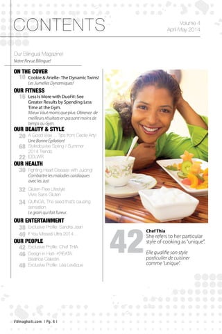gagneur
CONTENTS
ON THE COVER
OUR FITNESS
OUR HEALTH
OUR ENTERTAINMENT
OUR PEOPLE
OUR BEAUTY & STYLE
42
10
16
20
68
22
30
38
40
32
34
42
48
46
Volume 4
April-May 2014
Our Bilingual Magazine!
Cookie & Arielle- The Dynamic Twins!
Les Jumelles Dynamiques!
Less Is More with DuoFit: See
Greater Results by Spending Less
Time at the Gym.
A Good Wax… Tips from Cecile Arty!
Une Bonne Épilation!
StyledbyVee Spring / Summer
2014 Trends
IDDLWR
Fighting Heart Disease with Juicing!
Combattre les maladies cardiaques
avec les Jus!
Exclusive Profile: Sandra Jean
QUINOA, The seed that’s causing
sensation.
Le grain qui fait fureur.
Gluten-Free Lifestyle
Vivre Sans Gluten
Exclusive Profile: Chef THIA
Exclusive Profile: Léa Levêque
Design in Haiti- KREATA:
Béatrice Célestin
If You Missed Ultra 2014…
Mieux Vaut moins que plus: Obtenez de
meilleurs résultats en passant moins de
temps au Gym.
Notre Revue Bilingue!
Chef Thia
She refers to her particular
style of cooking as“unique”.
Elle qualifie son style
particulier de cuisiner
comme “unique”.
ViVmaghaiti.com | Pg. 6 |
 