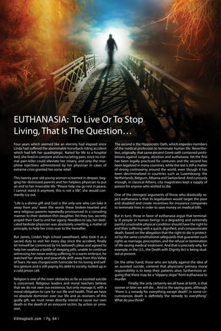EUTHANASIA: To Live Or To Stop
Living, That Is The Question…
Four years which seemed like an eternity had elapsed since
Linda had suffered the abominable horseback riding accident
which had left her quadriplegic. Nailed for life to a hospital
bed, she lived in constant and excruciating pain, since no nor-
mal pain-killer could alleviate her misery, and only the mor-
phine injections administered by her physician in cases of
extreme crisis granted her some relief.
	
This twenty year old young woman screamed in despair, beg-
ging her distressed parents and her helpless physician to put
an end to her miserable life.“Please help me go rest in peace,
I cannot stand it anymore, this is not a life”, she would con-
stantly cry out.
	
“Life is a divine gift and God is the only one who can take it
away from you” were the words these broken-hearted and
very religious parents repeatedly pronounced in a consoling
manner to their skeleton-thin daughter. Yet they too, secretly
prayed their God to end her agony. Needless to say, her dedi-
cated bedside physician was absolutely unwilling, a matter of
principle, to help her cross over to the hereafter.
	
But James, Linda’s high school sweetheart, who took it as a
sacred duty to visit her every day since the accident, finally
let himself be convinced by his beloved’s pleas and agreed to
help her swallow a bottle of sleeping pills, unable to continue
witnessing her never ending suffering. In a warm embrace, he
watched her slowly and peacefully drift away from this Valley
ofTears. He was charged with homicide for his loving and self-
less gesture and is still paying his debt to society, locked up in
a cold prison cell.
	
Religion is one of the main obstacles as far as assisted suicide
is concerned. Religious leaders and moral teachers believe
that we do not own our existence, but only manage it, with a
moral obligation to care for our life and health. That we have
no absolute dominion over our life and as receivers of this
godly gift, we must never directly intend to cause our own
death or the death of an innocent victim, by action or omis-
sion.
The second is the Hippocratic Oath, which impedes members
of the medical profession to terminate human life. Neverthe-
less, originally, that same ancient Greek oath contained prohi-
bitions against surgery, abortion and euthanasia. Yet the first
has been legally practiced for centuries and the second has
been legalized in many countries, while the last is still a matter
of strong controversy around the world, even though it has
been decriminalized in countries such as Luxembourg, the
Netherlands, Belgium, Albania and Switzerland. And curiously
enough, in classical Athens, city magistrates kept a supply of
poison for anyone who wished to die.
	
One of the strongest arguments of those who drastically re-
ject euthanasia is that its legalization would target the poor
and disabled and create incentives for insurance companies
to terminate lives in order to save money on medical bills.
	
But in turn, those in favor of euthanasia argue that terminal-
ly ill people or human beings in a degrading and extremely
painful unsolvable physical condition should have the right to
end their suffering with a quick, dignified, and compassionate
death, based on the allegation that the right to die is protect-
ed by the same constitutional safeguards that guarantee such
rights as marriage, procreation, and the refusal or termination
of life-saving medical treatment. And that is precisely why, for
example, in the U.S., the Death with Dignity Act is being stud-
ied at present.
	
On the other hand, those who are totally against the idea of
an assisted suicide, contend that physicians’ primary moral
responsibility is to keep their patients alive, furthermore ar-
guing that there may be a“slippery slope”from euthanasia to
murder.
	 Finally, the only certainty we all have at birth, is that
sooner or later we will die…And as the saying goes, although
“there is a remedy for everything except death”, in some cir-
cumstances death is definitely the remedy to everything”.
What do you think?
ViVmaghaiti.com | Pg. 64 |
 