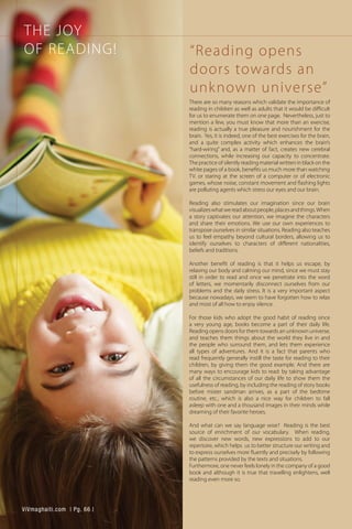 THE JOY
OF READING!
There are so many reasons which validate the importance of
reading in children as well as adults that it would be difficult
for us to enumerate them on one page. Nevertheless, just to
mention a few, you must know that more than an exercise,
reading is actually a true pleasure and nourishment for the
brain. Yes, it is indeed, one of the best exercises for the brain,
and a quite complex activity which enhances the brain’s
“hard-wiring” and, as a matter of fact, creates new cerebral
connections, while increasing our capacity to concentrate.
The practice of silently reading material written in black on the
white pages of a book, benefits us much more than watching
TV. or staring at the screen of a computer or of electronic
games, whose noise, constant movement and flashing lights
are polluting agents which stress our eyes and our brain.
Reading also stimulates our imagination since our brain
visualizeswhatwereadaboutpeople,placesandthings.When
a story captivates our attention, we imagine the characters
and share their emotions. We use our own experiences to
transpose ourselves in similar situations. Reading also teaches
us to feel empathy beyond cultural borders, allowing us to
identify ourselves to characters of different nationalities,
beliefs and traditions.
Another benefit of reading is that it helps us escape, by
relaxing our body and calming our mind, since we must stay
still in order to read and once we penetrate into the word
of letters, we momentarily disconnect ourselves from our
problems and the daily stress. It is a very important aspect
because nowadays, we seem to have forgotten how to relax
and most of all how to enjoy silence.
For those kids who adopt the good habit of reading since
a very young age, books become a part of their daily life.
Reading opens doors for them towards an unknown universe,
and teaches them things about the world they live in and
the people who surround them, and lets them experience
all types of adventures. And it is a fact that parents who
read frequently generally instill the taste for reading to their
children, by giving them the good example. And there are
many ways to encourage kids to read: by taking advantage
of all the circumstances of our daily life to show them the
usefulness of reading, by including the reading of story books
before mister sandman arrives, as a part of the bedtime
routine, etc., which is also a nice way for children to fall
asleep with one and a thousand images in their minds while
dreaming of their favorite heroes.
And what can we say language wise? Reading is the best
source of enrichment of our vocabulary. When reading,
we discover new words, new expressions to add to our
repertoire, which helps us to better structure our writing and
to express ourselves more fluently and precisely by following
the patterns provided by the texts and situations.
Furthermore, one never feels lonely in the company of a good
book and although it is true that travelling enlightens, well
reading even more so.
“Reading opens
doors towards an
unknown universe”
ViVmaghaiti.com | Pg. 66 |
 