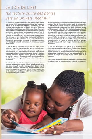 LA JOIE DE LIRE!
Les raisons qui valident l’importance de la lecture chez les enfants
tout comme chez les adultes sont si nombreuses qu’il nous serait
difficile de les énumérer sur une page. Néanmoins, pour n’en
souligner que quelques unes, sachez que, plus qu’un exercice, la
lecture est un vrai plaisir qui nourrit le cerveau. Et oui, c’est un des
meilleursexercicespourlecerveauetunefonctionassezcomplexe
qui renforce les connexions cérébrales et, en fait, en crée de
nouvelles, tout en augmentant notre capacité de concentration.
La lecture en silence d’un récit écrit en noir sur les pages blanches
d’un livre nous est bien plus bénéfique que regarder la télé, rester
figédevantl’écrand’unordinateur, ouceluidejeuxélectroniques,
dont le bruit, le mouvement constant et les lumières clignotantes
sont des agents polluants qui exercent un stress sur nos yeux et
notre cerveau.
La lecture stimule aussi notre imagination car notre cerveau
visualise ce que nous lisons au sujet des gens, des endroits et des
choses. Quand une histoire nous captive, nous imaginons les
personnages et nous partageons leurs émotions. Nous utilisons
nospropresexpériencespournoustransposerdansdessituations
similaires. Lire nous apprend aussi à éprouver de l’empathie
au delà des frontières culturelles en nous permettant de nous
identifieràdespersonnagesdedifférentesnationalités,croyances
et coutumes.
Un autre bénéfice de la lecture est qu’elle nous permet de nous
évader en relaxant notre corps et calmant notre esprit, car il nous
faut rester tranquille pour lire et en pénétrant dans le monde
des lettres, nous nous déconnectons momentanément de nos
problèmes et du stress quotidien. C’est un point très important
car de nos jours, on semble avoir oublié comment se détendre et
surtout comment jouir du silence.
Pour les enfants qui adoptent la bonne habitude de lire depuis
leur jeune âge, les livres deviennent une partie de leur quotidien.
La lecture leur ouvre des portes vers un univers inconnu, leur
apprend des choses sur le monde dans lequel ils vivent et les gens
qui les entourent et leur fait vivre toutes sortes d’aventures. Et
c‘est un fait que les parents qui lisent fréquemment inculquent
généralementlegoûtdelalectureàleursenfants,enleurdonnant
le bon exemple. Et il y maintes façon de les encourager à lire : en
profitant de toutes les occasions de la vie courante pour leur
montrer l’utilité de la lecture, en incorporant la lecture de livres
d’histoiresavantl’arrivéedumarchandde sablecommepartiedu
rituel du coucher, etc., ce qui est aussi une belle façon pour eux
de s’endormir avec mille et une images en tète en rêvant de leur
héros favoris.
Et que dire du langage? La lecture est la meilleure source
d’enrichissement de notre vocabulaire. En lisant, on découvre
toujours de nouveaux mots, de nouvelles expressions à ajouter
à notre répertoire, ce qui nous permet aussi de mieux structurer
notre écriture et de nous exprimer avec plus de facilité et de
précision en suivant les modèles fournis par les textes et les
situations.
Et puis, on ne se sent jamais seul en compagnie d’un bon bouquin
et, s’il est vrai que les voyages illustrent, et bien la lecture encore
plus.
“La lecture ouvre des portes
vers un univers inconnu”
ViVmaghaiti.com | Pg. 67 |
 