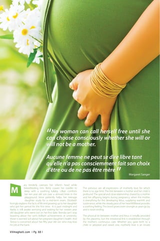 ary tenderly caresses her infant’s head while
breastfeeding him. Betty coaxes her toddler to
sleep with a soothing lullaby. Lillian comforts
her ten year old son over a skinned knee in the
playground. Irene patiently helps her teenage
daughter study for a mid-term exam. Elizabeth
lovingly explains the facts of life and growing up to her daughter
who got her period for the first time. It is past midnight and
Nadia is still awake worrying and waiting for her sixteen year
old daughter who went out on her first date. Brenda can’t stop
boasting about her son’s brilliant achievements at university.
Vivian is worried sick about her pregnant daughter’s health. And
Teresa is concerned about her fifty year old son who may lose
his job at the bank.
The previous are all expressions of motherly love for which
there is no age limit. The link between a mother and her child is
profound. The special and close relationship shared by a mother
and her offspring begins during pregnancy, when the mother
is everything for the developing fetus, supplying warmth and
sustenance, while the steady pace of her heartWWbeat provides
a soothing feeling.This bond grows even stronger as years go by
and is never ending.
The physical tie between mother and fetus is initially provided
by the placenta, but the emotional link is established through
the mother’s continuous care. Whether you gave birth to a
child or adopted and raised one, motherly love is an innate
M
ViVmaghaiti.com | Pg. 68 |
“No woman can call herself free until she
can choose consciously whether she will or
will not be a mother.
Aucune femme ne peut se dire libre tant
qu’elle n’a pas consciemment fait son choix
d’être ou de ne pas être mère.
” Margaret Sanger
 