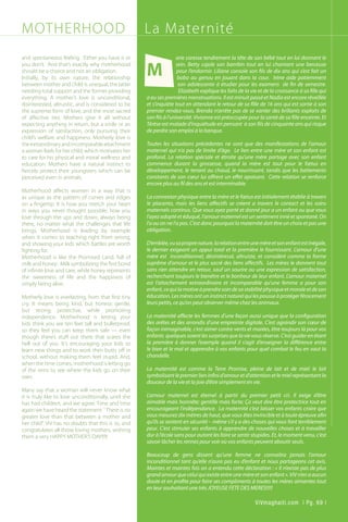 MOTHERHOOD
and spontaneous feeling. Either you have it or
you don’t. And that’s exactly why motherhood
should be a choice and not an obligation.
Initially, by its own nature, the relationship
between mother and child is unequal, the latter
needing total support and the former providing
everything. A mother’s love is unconditional,
disinterested, altruistic, and is considered to be
the supreme form of love, and the most sacred
of affective ties. Mothers give it all without
expecting anything in return, but a smile or an
expression of satisfaction, only pursuing their
child’s welfare and happiness. Motherly love is
theextraordinaryandincomparableattachment
a woman feels for her child, which motivates her
to care for his physical and moral wellness and
education. Mothers have a natural instinct to
fiercely protect their youngsters which can be
perceived even in animals.
Motherhood affects women in a way that is
as unique as the pattern of curves and ridges
on a fingertip. It is how you stretch your heart
in ways you never thought possible; how you
love through the ups and down, always being
there, no matter what the challenges that life
brings. Motherhood is leading by example
when it comes to teaching right from wrong,
and showing your kids which battles are worth
fighting for.
Motherhood is like the Promised Land, full of
milk and honey: Milk symbolizing the first bond
of infinite love and care, while honey represents
the sweetness of life and the happiness of
simply being alive.
Motherly love is everlasting, from that first tiny
cry. It means being kind, but honest; gentle,
but strong; protective, while promoting
independence. Motherhood is letting your
kids think you are ten feet tall and bulletproof,
so they feel you can keep them safe — even
though there’s stuff out there that scares the
hell out of you. It’s encouraging your kids to
learn new things and to work their butts off in
school, without making them feel stupid. And,
when the time comes, motherhood is letting go
of the reins to see where the kids go on their
own.
Many say that a woman will never know what
it is truly like to love unconditionally, until she
has had children, and we agree. Time and time
again we have heard the statement ``There is no
greater love than that between a mother and
her child”. ViV has no doubts that this is so, and
congratulates all those loving mothers, wishing
them a very HAPPY MOTHER’S DAY!!!!!
arie caresse tendrement la tête de son bébé tout en lui donnant le
sein. Betty cajole son bambin tout en lui chantant une berceuse
pour l’endormir. Liliane console son fils de dix ans qui s’est fait un
bobo au genou en jouant dans la cour. Irène aide patiemment
son adolescente à étudier pour les examens de fin de semestre.
Elizabeth explique les faits de la vie et de la croissance à sa fille qui
a eu ses premières menstruations. Il est minuit passé et Nadia est encore réveillée
et s’inquiète tout en attendant le retour de sa fille de 16 ans qui est sortie à son
premier rendez-vous. Brenda n’arrête pas de se vanter des brillants exploits de
son fils à l’université. Vivianne est préoccupée pour la santé de sa fille enceinte. Et
Térèse est malade d’inquiétude en pensant à son fils de cinquante ans qui risque
de perdre son emploi à la banque.
Toutes les situations précédentes ne sont que des manifestations de l’amour
maternel qui n’a pas de limite d’âge. Le lien entre une mère et son enfant est
profond. La relation spéciale et étroite qu’une mère partage avec son enfant
commence durant la grossesse, quand la mère est tout pour le fœtus en
développement, le tenant au chaud, le nourrissant, tandis que les battements
constants de son cœur lui offrent un effet apaisant. Cette relation se renforce
encore plus au fil des ans et est interminable.
La connexion physique entre la mère et le fœtus est initialement établie à travers
le placenta, mais les liens affectifs se créent a travers le contact et les soins
maternels continus. Que vous ayez porté et donné jour a un enfant ou que vous
l’ayez adopté et éduqué, l’amour maternel est un sentiment inné et spontané. On
l’a ou on ne l’a pas. C’est donc pourquoi la maternité doit être un choix et pas une
obligation.
D’emblée,vusaproprenature,larelationentreunemèreetsonenfantestinégale,
le dernier exigeant un appui total et la première le fournissant. L’amour d’une
mère est inconditionnel, désintéressé, altruiste, et considéré comme la forme
suprême d’amour et le plus sacré des liens affectifs. Les mères le donnent tout
sans rien attendre en retour, sauf un sourire ou une expression de satisfaction,
recherchant toujours le bienêtre et le bonheur de leur enfant. L’amour maternel
est l’attachement extraordinaire et incomparable qu’une femme a pour son
enfant,cequilamotiveàprendresoindesastabilitéphysiqueetmoraleetdeson
éducation.Lesmèresontuninstinctnaturelquilespousseàprotégerférocement
leurs petits, ce qu’on peut observer même chez les animaux.
La maternité affecte les femmes d’une façon aussi unique que la configuration
des arêtes et des arrondis d’une empreinte digitale. C’est agrandir son cœur de
façon inimaginable, c’est aimer contre vents et marées, être toujours là pour vos
enfants quelques soient les surprises que la vie vous réserve. C’est guider en étant
la première à donner l’exemple quand il s’agit d‘enseigner la différence entre
le bien et le mal et apprendre à vos enfants pour quel combat le feu en vaut la
chandelle.
La maternité est comme la Terre Promise, pleine de lait et de miel: le lait
symbolisant le premier lien infini d’amour et d’attention et le miel représentant la
douceur de la vie et la joie d’être simplement en vie.
L’amour maternel est éternel à partir du premier petit cri. Il exige d’être
aimable mais honnête; gentille mais forte; Ça veut dire être protectrice tout en
encourageant l’indépendance. La maternité c’est laisser vos enfants croire que
vous mesurez dix mètres de haut, que vous êtes invincible et à toute épreuve afin
qu’ils se sentent en sécurité – même s’il y a des choses qui vous font terriblement
peur. C’est stimuler ses enfants à apprendre de nouvelles choses et à travailler
dur à l’école sans pour autant les faire se sentir stupides. Et, le moment venu, c’est
savoir lâcher les rennes pour voir où vos enfants peuvent aboutir seuls.
Beaucoup de gens dissent qu’une femme ne connaitra jamais l’amour
inconditionnel tant qu’elle n’aura pas eu d’enfant et nous partageons cet avis.
Maintes et maintes fois on a entendu cette déclaration : « Il n’existe pas de plus
grand amour que celui qui existe entre une mère et son enfant ». ViV n’en a aucun
doute et en profite pour faire ses compliments à toutes les mères aimantes tout
en leur souhaitant une très JOYEUSE FETE DES MERES!!!!!
M
La Maternité
ViVmaghaiti.com | Pg. 69 |
 
