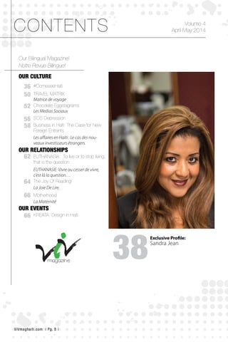 gagneur
OUR CULTURE
OUR RELATIONSHIPS
OUR EVENTS
50
36
52
56
58
62
64
66
66
Our Bilingual Magazine!
TRAVEL MATRIX
Matrice de voyage
#ComeseeHaiti
Chocolate Eggstagrams
Les Medias Sociaux
SOS Depression
EUTHANASIA: To live or to stop living,
that is the question…
The Joy Of Reading!
Motherhood
KREATA, Design in Haiti
EUTHANASIE: Vivre ou cesser de vivre,
c’est là la question…
Business in Haiti: The Case for New
Foreign Entrants
Les affaires en Haïti : Le cas des nou-
veaux investisseurs étrangers.
La Joie De Lire.
La Maternité
Notre Revue Bilingue!
CONTENTS
38
Volume 4
April-May 2014
Exclusive Profile:
Sandra Jean
ViVmaghaiti.com | Pg. 8 |
 