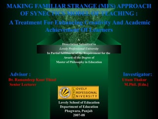 MAKING FAMILIAR STRANGE (MFS) APPROACH OF SYNECTICS MODEL OF TEACHING : A Treatment For Enhancing Creativity And Academic Achievement Of Learners A  Dissertation Submitted to Lovely Professional University In Partial fulfillment of the Requirement for the  Award of the Degree of Master of Philosophy in Education Advisor :   Investigator:  Dr. Ramandeep Kaur Thind   Uttam Thakur  Senior Lecturer   M.Phil. [Edu.] Lovely School of Education Department of Education Phagwara, Punjab  2007-08 