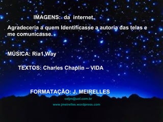 IMAGENS:  da  internet.  Agradeceria a quem Identificasse a autoria das telas e me comunicasse.  MÚSICA: Ria1.Way TEXTOS: Charles Chaplin – VIDA FORMATAÇÃO: J. MEIRELLES [email_address] www.jmeirelles.wordpress.com   