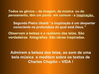 Admirem a beleza das telas, ao som de uma bela música  e meditem sobre os textos de Charles Chaplin – VIDA ! Todos os gênios – da imagem, da música  ou do pensamento, têm um ponto  em comum - a  inspiração.  Segundo Pietro Ubaldi “ a inspiração é um despertar consciente na profundeza do qual está Deus.”   Observem a beleza e o realismo das telas. São verdadeiras  fotografias. São obras inspiradas.  