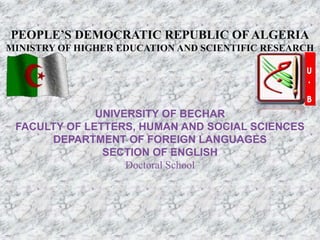 PEOPLE’S DEMOCRATIC REPUBLIC OF ALGERIA
MINISTRY OF HIGHER EDUCATION AND SCIENTIFIC RESEARCH
UNIVERSITY OF BECHAR
FACULTY OF LETTERS, HUMAN AND SOCIAL SCIENCES
DEPARTMENT OF FOREIGN LANGUAGES
SECTION OF ENGLISH
Doctoral School
 