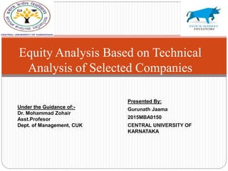 Presented By:
Gurunath Jaama
2015MBA0150
CENTRAL UNIVERSITY OF
KARNATAKA
Equity Analysis Based on Technical
Analysis of Selected Companies
Under the Guidance of:-
Dr. Mohammad Zohair
Asst.Profesor
Dept. of Management, CUK
 