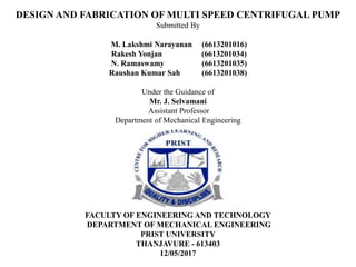 DESIGN AND FABRICATION OF MULTI SPEED CENTRIFUGAL PUMP
Submitted By
M. Lakshmi Narayanan (6613201016)
Rakesh Yonjan (6613201034)
N. Ramaswamy (6613201035)
Raushan Kumar Sah (6613201038)
Under the Guidance of
Mr. J. Selvamani
Assistant Professor
Department of Mechanical Engineering
FACULTY OF ENGINEERING AND TECHNOLOGY
DEPARTMENT OF MECHANICAL ENGINEERING
PRIST UNIVERSITY
THANJAVURE - 613403
12/05/2017
 
