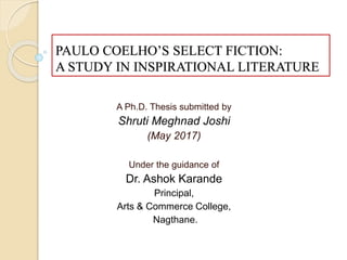 PAULO COELHO’S SELECT FICTION:
A STUDY IN INSPIRATIONAL LITERATURE
A Ph.D. Thesis submitted by
Shruti Meghnad Joshi
(May 2017)
Under the guidance of
Dr. Ashok Karande
Principal,
Arts & Commerce College,
Nagthane.
 