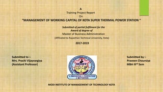 A
Training Project Report
On
“MANAGEMENT OF WORKING CAPITAL OF KOTA SUPER THERMAL POWER STATION “
Submitted of partial fulfilment for the
Award of degree of
Master of Business Administration
(Affiliated to Rajasthan Technical University, Kota)
2017-2019
MODI INSTITUTE OF MANAGEMENT OF TECHNOLOGY KOTA
Submitted to :- Submitted by :-
Mrs. Prachi Vijayvargiya Praveen Choursiya
(Assistant Professor) MBA IIIrd Sem
 