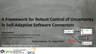 A Framework for Robust Control of Uncertainty
in Self-Adaptive Software Connectors
Pooyan Jamshidi
Lero – the Irish Software Engineering Research Centre
School of Computing, Dublin City University
Pooyan.jamshidi@computing.dcu.ie
Supervised by: Dr. Claus Pahl
Environment=D
Environment=D’
Environment=D’
Adapted to satisfy
requirements
while it is runningü Reliable (Robust)
ü Run-time Efficient
 
