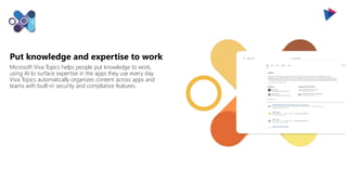 Put knowledge and expertise to work
Microsoft Viva Topics helps people put knowledge to work,
using AI to surface expertise in the apps they use every day.
Viva Topics automatically organizes content across apps and
teams with built-in security and compliance features.
 