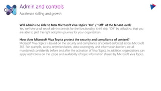 Accelerate skilling and growth
Will admins be able to turn Microsoft Viva Topics “On” / “Off” at the tenant level?
Yes, we have a full set of admin controls for the functionality. It will ship “Off” by default so that you
are able to plot the right adoption journey for your organization.
How does Microsoft Viva Topics protect the security and compliance of content?
Microsoft Viva Topics is based on the security and compliance of content enforced across Microsoft
365. For example, access, retention labels, data sovereignty, and information barriers are all
maintained consistently before and after the activation of Viva Topics. In addition, organizations can
apply restrictions on the scope and availability of topic information shared by Microsoft Viva Topics.
 