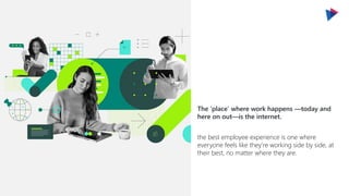 the best employee experience is one where
everyone feels like they’re working side by side, at
their best, no matter where they are.
The ‘place’ where work happens —today and
here on out—is the internet.
 