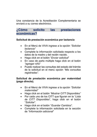Una constancia de la Acreditación Complementaria se
enviará a su correo electrónico.
¿Cómo solicito las prestaciones
económicas?
Solicitud de prestación económica por lactancia
 En el Menú de VIVA ingrese a la opción “Solicitar
lactancia”
 Complete la información solicitada respecto a los
datos de la madre y del recién nacido.
 Haga click en el botón “Enviar solicitud”
 En caso de parto múltiple haga click en el botón
“agregar niño”
 Puede realizar las consultas del estado del trámite
de la solicitud en el menú opción “Mis consultas
registradas”.
Solicitud de prestación económica por maternidad
(pago directo).
 En el Menú de VIVA ingrese a la opción “Solicitar
maternidad”
 Haga click en el botón “Mostrar CITT Disponibles”
 Por cada uno de los CITT que figuran en la “Lista
de CITT Disponibles”, haga click en el botón
“Solicitar”.
 Haga click en el botón “Guardar Cambios”.
 Complete la información solicitada en la sección
de “Información adicional”
 