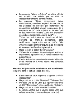  La pregunta “Monto solicitado” se refiere al total
del subsidio que solicita por los días de
incapacidad temporal por maternidad.
 La pregunta “Tiene concurrencia (labor
remunerada)”, se refiere a que si durante uno de
los periodos de subsidio por maternidad ha
desarrollado actividad laboral remunerada. Si la
respuesta es “Si”, debe adjuntar en formato *.pdf
el documento de sustento (Carta del empleador
que indique la rectificación ante SUNAT).
Todas las solicitudes se visualizan al lado
derecho de manera secuencial, para
verificarlas, haga click en el botón “Ver
detalle”, puede eliminar alguna si es incorrecto
el monto o certificados ingresados.
 Haga click en el botón “Enviar solicitud”
 VIVA emite un número de solicitud para realizar el
seguimiento a partir de las 24 horas hábiles de su
presentación.
 Puede realizar las consultas del estado del trámite
de la solicitud en el menú opción “Mis consultas
registradas”.
Solicitud de prestación económica por incapacidad
temporal para el trabajo (pago directo).
 En el Menú de VIVA ingrese a la opción “Solicitar
incapacidad”
 Haga click en el botón “Mostrar CITT Disponibles”
 Por cada uno de los CITT que figuran en la “Lista
de CITT Disponibles”, click en el botón “Solicitar”.
 Haga click en el botón “Guardar Cambios”.
 El sistema verifica que el usuario posea CITT que
cubran los veinte primeros días por parte del
 
