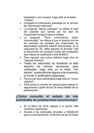 empleador y los muestra, haga click en el botón
“aceptar”
 Complete la información solicitada en la sección
de “Información adicional”
 La pregunta “Monto solicitado” se refiere al total
del subsidio que solicita por los días de
incapacidad temporal para el trabajo.
 La pregunta “Tiene concurrencia (labor
remunerada)”, se refiere a que si durante uno de
los periodos de subsidio por maternidad ha
desarrollado actividad laboral remunerada. Si la
respuesta es “Si”, debe adjuntar en formato *.pdf
el documento de sustento (Carta del empleador
que indique la rectificación ante SUNAT).
 Para ingresar una nueva solicitud haga click en
“Agregar solicitud”.
 Todas las solicitudes se visualizan al lado
derecho de manera secuencial, para
verificarlas, haga click en el botón “Ver
detalle”, puede eliminar alguna si es incorrecto
el monto o certificados ingresados.
 Para enviar la(s) solicitud(es) haga click en ”enviar
solicitud”.
 VIVA emite un número de solicitud para realizar el
seguimiento a partir de las 24 horas hábiles de su
presentación.
¿Cómo consulto el estado de mis
solicitudes de prestaciones económicas?
 En el Menú de VIVA ingrese a la opción “Mis
consultas registradas”
 Acceda a las solicitudes enviadas a ESSALUD
para su procesamiento. Al término de las 24 horas
 
