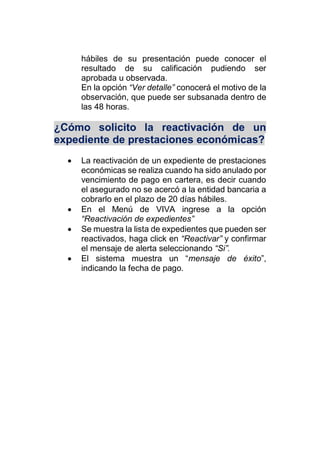 hábiles de su presentación puede conocer el
resultado de su calificación pudiendo ser
aprobada u observada.
En la opción “Ver detalle” conocerá el motivo de la
observación, que puede ser subsanada dentro de
las 48 horas.
¿Cómo solicito la reactivación de un
expediente de prestaciones económicas?
 La reactivación de un expediente de prestaciones
económicas se realiza cuando ha sido anulado por
vencimiento de pago en cartera, es decir cuando
el asegurado no se acercó a la entidad bancaria a
cobrarlo en el plazo de 20 días hábiles.
 En el Menú de VIVA ingrese a la opción
“Reactivación de expedientes”
 Se muestra la lista de expedientes que pueden ser
reactivados, haga click en “Reactivar” y confirmar
el mensaje de alerta seleccionando “Si”.
 El sistema muestra un “mensaje de éxito”,
indicando la fecha de pago.
 