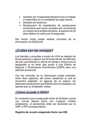  Subsidio por incapacidad temporal para el trabajo
o maternidad en su modalidad de pago directo.
 Subsidio por lactancia.
 Reactivación de expedientes de prestaciones
económicas que fueron anulados por vencimiento
en cartera de la entidad bancaria, al superar los 20
días hábiles sin cobro por el asegurado.
Del mismo modo puede realizar consultas de su
información en ESSALUD.
¿Cuáles son las ventajas?
Los trámites y consultas a través de VIVA se realizan de
forma oportuna y segura, las 24 horas del día, los 365 días
del año; permitiendo un ahorro en tiempo y dinero para el
asegurado al no tener que acudir a una Oficina de
Seguros y Prestaciones Económicas (OSPE) para una
atención presencial.
Con las consultas de su información estará enterado,
entre otros aspectos, del centro asistencial al cual se
encuentra asignado, la vigencia de su seguro, las
diferentes prestaciones que ESSALUD le ha otorgado, los
aportes que su empleador realiza.
¿Cómo accedo a VIVA?
Es necesario que el asegurado titular de EsSalud cuente
con vínculo laboral activo con cualquier entidad
empleadora, el pensionista debe ser declarado por la
ONP o AFP correspondiente.
Registro de usuario asegurado titular con DNI
 