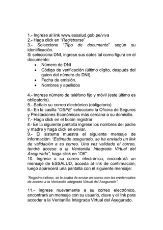 1.- Ingrese al link www.essalud.gob.pe/viva
2.- Haga click en “Registrarse”
3.- Seleccione “Tipo de documento” según su
identificación.
Si selecciona DNI, ingrese sus datos tal como figura en el
documento:
 Número de DNI
 Código de verificación (último dígito, después del
guion del número de DNI).
 Fecha de emisión.
 Nombres y apellidos
4.- Ingrese número de teléfono fijo y móvil (este último es
obligatorio).
5.- Señale su correo electrónico (obligatorio)
6.- En la casilla “OSPE” seleccione la Oficina de Seguros
y Prestaciones Económicas más cercana a su domicilio.
7.- Haga click en el botón registrar
8.- En la siguiente pantalla ingrese los nombres del padre
y madre y haga click en enviar.
9.- El sistema muestra el siguiente mensaje de
información: “Estimado asegurado, se ha enviado un link
de validación a su correo. Una vez validado el correo,
tendrá acceso a la Ventanilla Integrada Virtual del
Asegurado”, haga click en “OK”.
10. Ingrese a su correo electrónico, encontrará un
mensaje de ESSALUD, acceda al link de confirmación;
luego aparecerá una pantalla con el siguiente mensaje:
“Registro exitoso, se le acaba de enviar un correo con las credenciales
de acceso a la Ventanilla Integrada Virtual del Asegurado”.
11.- Ingrese nuevamente a su correo electrónico,
encontrará un mensaje con su usuario, clave y el link para
acceder a la Ventanilla Integrada Virtual del Asegurado.
 